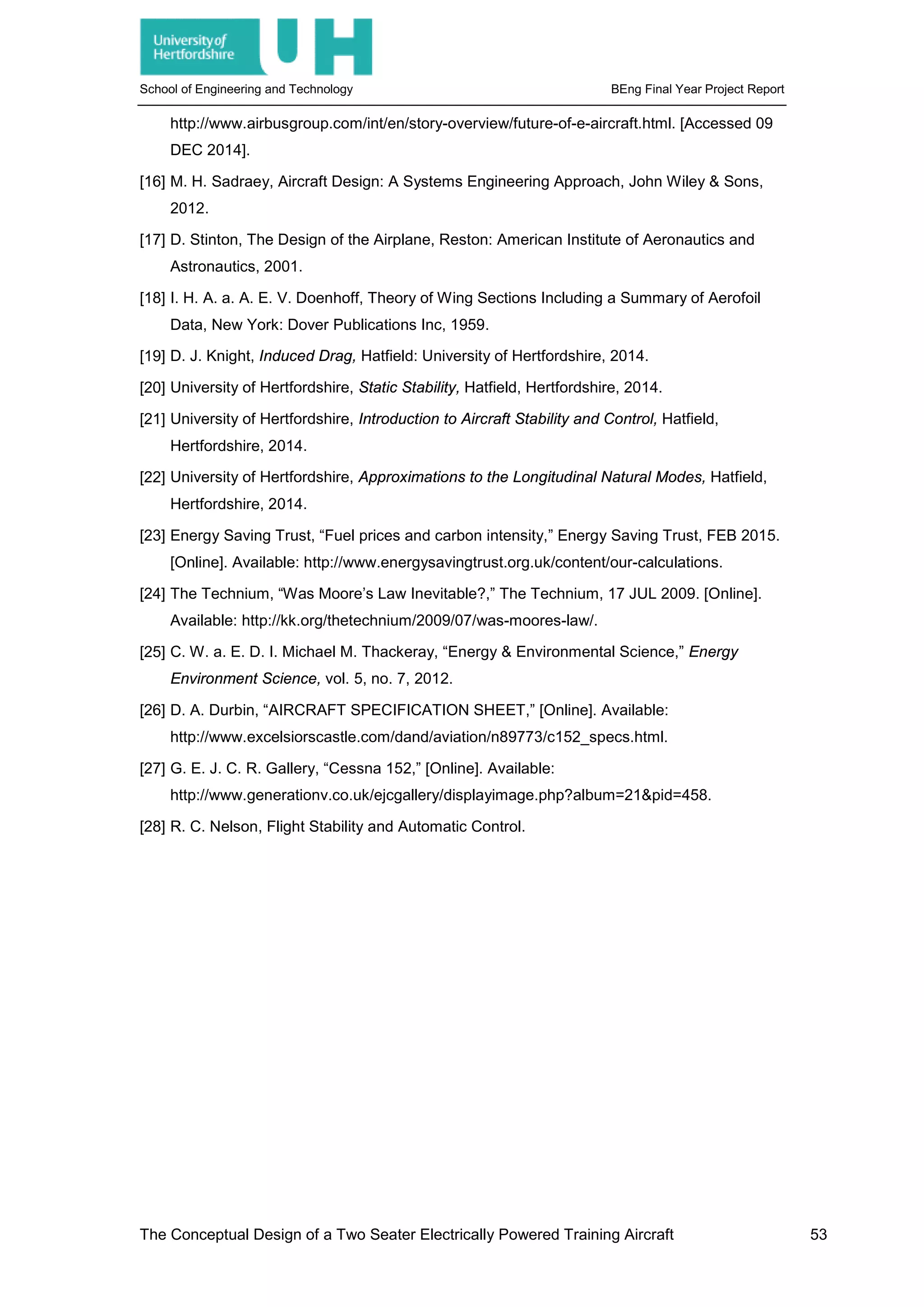 School of Engineering and Technology BEng Final Year Project Report
http://www.airbusgroup.com/int/en/story-overview/future-of-e-aircraft.html. [Accessed 09
DEC 2014].
[16] M. H. Sadraey, Aircraft Design: A Systems Engineering Approach, John Wiley & Sons,
2012.
[17] D. Stinton, The Design of the Airplane, Reston: American Institute of Aeronautics and
Astronautics, 2001.
[18] I. H. A. a. A. E. V. Doenhoff, Theory of Wing Sections Including a Summary of Aerofoil
Data, New York: Dover Publications Inc, 1959.
[19] D. J. Knight, Induced Drag, Hatfield: University of Hertfordshire, 2014.
[20] University of Hertfordshire, Static Stability, Hatfield, Hertfordshire, 2014.
[21] University of Hertfordshire, Introduction to Aircraft Stability and Control, Hatfield,
Hertfordshire, 2014.
[22] University of Hertfordshire, Approximations to the Longitudinal Natural Modes, Hatfield,
Hertfordshire, 2014.
[23] Energy Saving Trust, “Fuel prices and carbon intensity,” Energy Saving Trust, FEB 2015.
[Online]. Available: http://www.energysavingtrust.org.uk/content/our-calculations.
[24] The Technium, “Was Moore’s Law Inevitable?,” The Technium, 17 JUL 2009. [Online].
Available: http://kk.org/thetechnium/2009/07/was-moores-law/.
[25] C. W. a. E. D. I. Michael M. Thackeray, “Energy & Environmental Science,” Energy
Environment Science, vol. 5, no. 7, 2012.
[26] D. A. Durbin, “AIRCRAFT SPECIFICATION SHEET,” [Online]. Available:
http://www.excelsiorscastle.com/dand/aviation/n89773/c152_specs.html.
[27] G. E. J. C. R. Gallery, “Cessna 152,” [Online]. Available:
http://www.generationv.co.uk/ejcgallery/displayimage.php?album=21&pid=458.
[28] R. C. Nelson, Flight Stability and Automatic Control.
The Conceptual Design of a Two Seater Electrically Powered Training Aircraft 53
 