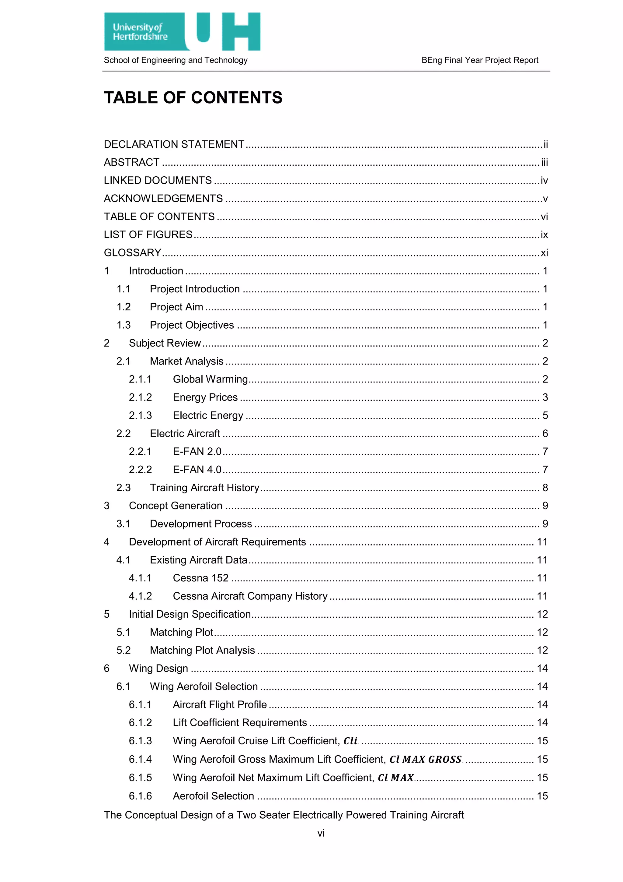 School of Engineering and Technology BEng Final Year Project Report
TABLE OF CONTENTS
DECLARATION STATEMENT.......................................................................................................ii
ABSTRACT ...................................................................................................................................iii
LINKED DOCUMENTS .................................................................................................................iv
ACKNOWLEDGEMENTS ..............................................................................................................v
TABLE OF CONTENTS ................................................................................................................vi
LIST OF FIGURES........................................................................................................................ix
GLOSSARY...................................................................................................................................xi
1 Introduction........................................................................................................................... 1
1.1 Project Introduction ....................................................................................................... 1
1.2 Project Aim .................................................................................................................... 1
1.3 Project Objectives ......................................................................................................... 1
2 Subject Review..................................................................................................................... 2
2.1 Market Analysis ............................................................................................................. 2
2.1.1 Global Warming..................................................................................................... 2
2.1.2 Energy Prices ........................................................................................................ 3
2.1.3 Electric Energy ...................................................................................................... 5
2.2 Electric Aircraft .............................................................................................................. 6
2.2.1 E-FAN 2.0.............................................................................................................. 7
2.2.2 E-FAN 4.0.............................................................................................................. 7
2.3 Training Aircraft History................................................................................................. 8
3 Concept Generation ............................................................................................................. 9
3.1 Development Process ................................................................................................... 9
4 Development of Aircraft Requirements .............................................................................. 11
4.1 Existing Aircraft Data................................................................................................... 11
4.1.1 Cessna 152 ......................................................................................................... 11
4.1.2 Cessna Aircraft Company History ....................................................................... 11
5 Initial Design Specification.................................................................................................. 12
5.1 Matching Plot............................................................................................................... 12
5.2 Matching Plot Analysis ................................................................................................ 12
6 Wing Design ....................................................................................................................... 14
6.1 Wing Aerofoil Selection ............................................................................................... 14
6.1.1 Aircraft Flight Profile ............................................................................................ 14
6.1.2 Lift Coefficient Requirements .............................................................................. 14
6.1.3 Wing Aerofoil Cruise Lift Coefficient, 𝑪𝑪𝑪𝑪𝑪𝑪32T ............................................................ 15
6.1.4 Wing Aerofoil Gross Maximum Lift Coefficient, 𝑪𝑪𝑪𝑪 𝑴𝑴𝑴𝑴𝑴𝑴 𝑮𝑮𝑮𝑮𝑮𝑮𝑮𝑮𝑮𝑮32T ........................ 15
6.1.5 Wing Aerofoil Net Maximum Lift Coefficient, 𝑪𝑪𝑪𝑪 𝑴𝑴𝑴𝑴𝑴𝑴32T ......................................... 15
6.1.6 Aerofoil Selection ................................................................................................ 15
The Conceptual Design of a Two Seater Electrically Powered Training Aircraft
vi
 