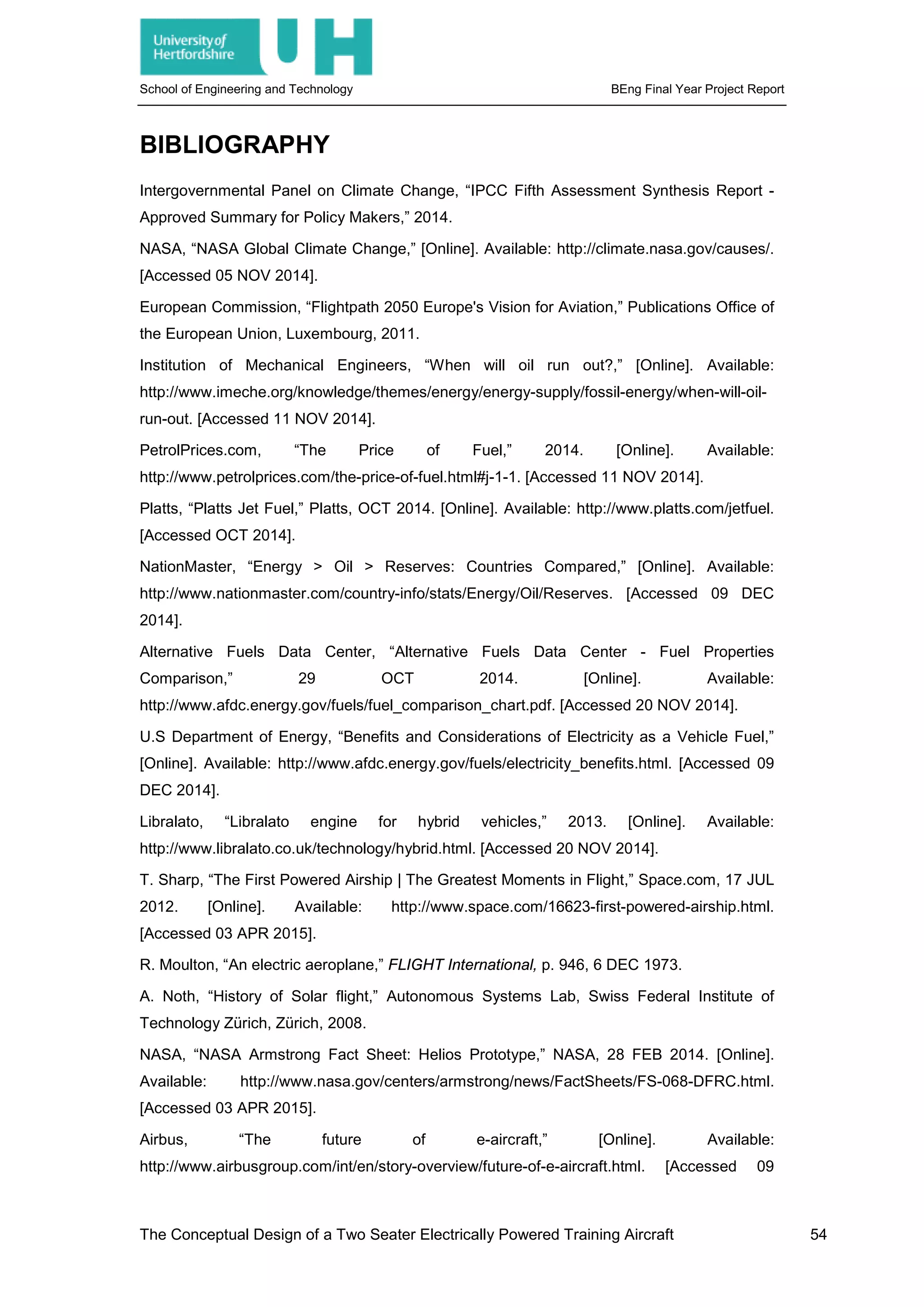 School of Engineering and Technology BEng Final Year Project Report
BIBLIOGRAPHY
Intergovernmental Panel on Climate Change, “IPCC Fifth Assessment Synthesis Report -
Approved Summary for Policy Makers,” 2014.
NASA, “NASA Global Climate Change,” [Online]. Available: http://climate.nasa.gov/causes/.
[Accessed 05 NOV 2014].
European Commission, “Flightpath 2050 Europe's Vision for Aviation,” Publications Office of
the European Union, Luxembourg, 2011.
Institution of Mechanical Engineers, “When will oil run out?,” [Online]. Available:
http://www.imeche.org/knowledge/themes/energy/energy-supply/fossil-energy/when-will-oil-
run-out. [Accessed 11 NOV 2014].
PetrolPrices.com, “The Price of Fuel,” 2014. [Online]. Available:
http://www.petrolprices.com/the-price-of-fuel.html#j-1-1. [Accessed 11 NOV 2014].
Platts, “Platts Jet Fuel,” Platts, OCT 2014. [Online]. Available: http://www.platts.com/jetfuel.
[Accessed OCT 2014].
NationMaster, “Energy > Oil > Reserves: Countries Compared,” [Online]. Available:
http://www.nationmaster.com/country-info/stats/Energy/Oil/Reserves. [Accessed 09 DEC
2014].
Alternative Fuels Data Center, “Alternative Fuels Data Center - Fuel Properties
Comparison,” 29 OCT 2014. [Online]. Available:
http://www.afdc.energy.gov/fuels/fuel_comparison_chart.pdf. [Accessed 20 NOV 2014].
U.S Department of Energy, “Benefits and Considerations of Electricity as a Vehicle Fuel,”
[Online]. Available: http://www.afdc.energy.gov/fuels/electricity_benefits.html. [Accessed 09
DEC 2014].
Libralato, “Libralato engine for hybrid vehicles,” 2013. [Online]. Available:
http://www.libralato.co.uk/technology/hybrid.html. [Accessed 20 NOV 2014].
T. Sharp, “The First Powered Airship | The Greatest Moments in Flight,” Space.com, 17 JUL
2012. [Online]. Available: http://www.space.com/16623-first-powered-airship.html.
[Accessed 03 APR 2015].
R. Moulton, “An electric aeroplane,” FLIGHT International, p. 946, 6 DEC 1973.
A. Noth, “History of Solar flight,” Autonomous Systems Lab, Swiss Federal Institute of
Technology Zürich, Zürich, 2008.
NASA, “NASA Armstrong Fact Sheet: Helios Prototype,” NASA, 28 FEB 2014. [Online].
Available: http://www.nasa.gov/centers/armstrong/news/FactSheets/FS-068-DFRC.html.
[Accessed 03 APR 2015].
Airbus, “The future of e-aircraft,” [Online]. Available:
http://www.airbusgroup.com/int/en/story-overview/future-of-e-aircraft.html. [Accessed 09
The Conceptual Design of a Two Seater Electrically Powered Training Aircraft 54
 