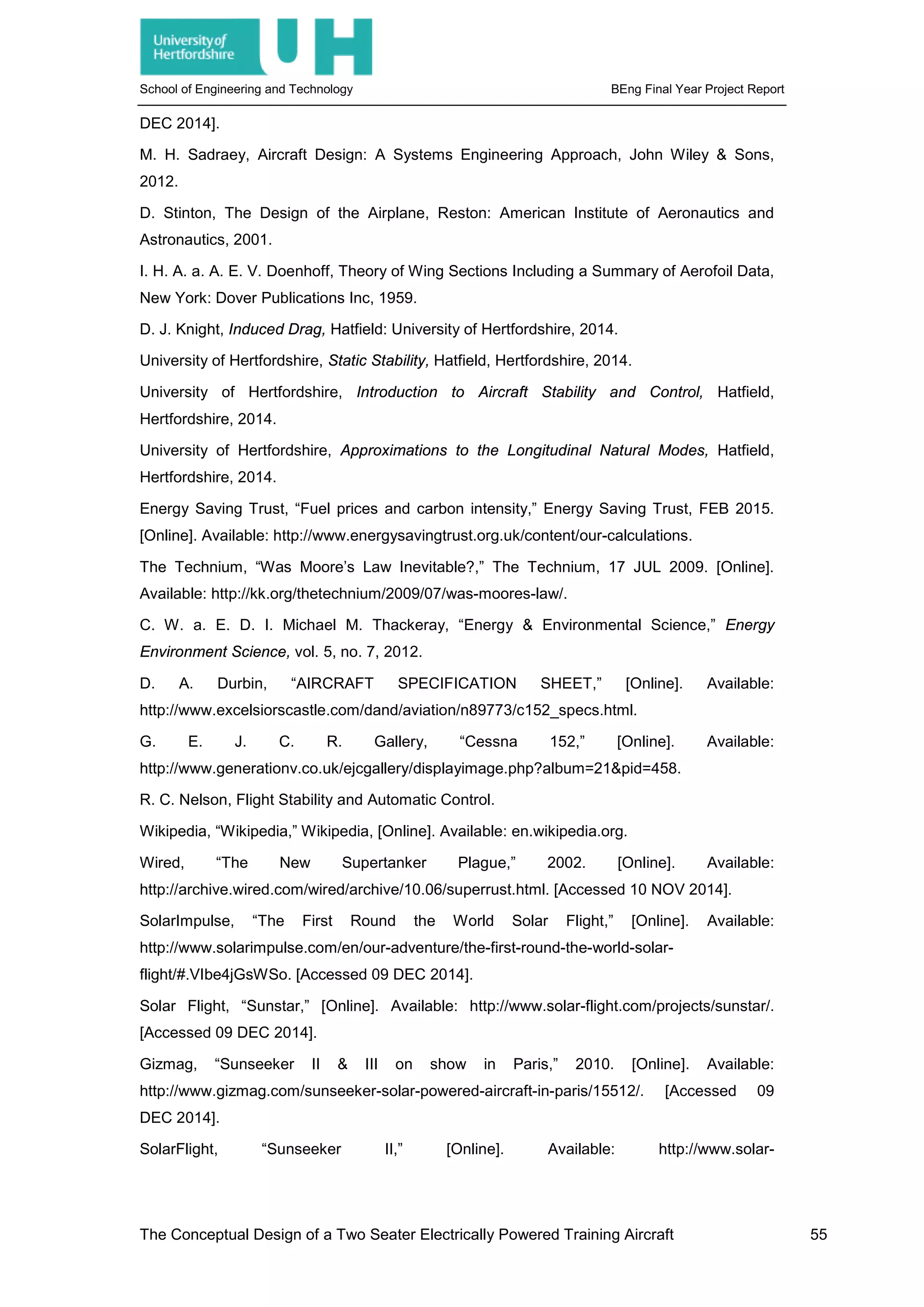 School of Engineering and Technology BEng Final Year Project Report
DEC 2014].
M. H. Sadraey, Aircraft Design: A Systems Engineering Approach, John Wiley & Sons,
2012.
D. Stinton, The Design of the Airplane, Reston: American Institute of Aeronautics and
Astronautics, 2001.
I. H. A. a. A. E. V. Doenhoff, Theory of Wing Sections Including a Summary of Aerofoil Data,
New York: Dover Publications Inc, 1959.
D. J. Knight, Induced Drag, Hatfield: University of Hertfordshire, 2014.
University of Hertfordshire, Static Stability, Hatfield, Hertfordshire, 2014.
University of Hertfordshire, Introduction to Aircraft Stability and Control, Hatfield,
Hertfordshire, 2014.
University of Hertfordshire, Approximations to the Longitudinal Natural Modes, Hatfield,
Hertfordshire, 2014.
Energy Saving Trust, “Fuel prices and carbon intensity,” Energy Saving Trust, FEB 2015.
[Online]. Available: http://www.energysavingtrust.org.uk/content/our-calculations.
The Technium, “Was Moore’s Law Inevitable?,” The Technium, 17 JUL 2009. [Online].
Available: http://kk.org/thetechnium/2009/07/was-moores-law/.
C. W. a. E. D. I. Michael M. Thackeray, “Energy & Environmental Science,” Energy
Environment Science, vol. 5, no. 7, 2012.
D. A. Durbin, “AIRCRAFT SPECIFICATION SHEET,” [Online]. Available:
http://www.excelsiorscastle.com/dand/aviation/n89773/c152_specs.html.
G. E. J. C. R. Gallery, “Cessna 152,” [Online]. Available:
http://www.generationv.co.uk/ejcgallery/displayimage.php?album=21&pid=458.
R. C. Nelson, Flight Stability and Automatic Control.
Wikipedia, “Wikipedia,” Wikipedia, [Online]. Available: en.wikipedia.org.
Wired, “The New Supertanker Plague,” 2002. [Online]. Available:
http://archive.wired.com/wired/archive/10.06/superrust.html. [Accessed 10 NOV 2014].
SolarImpulse, “The First Round the World Solar Flight,” [Online]. Available:
http://www.solarimpulse.com/en/our-adventure/the-first-round-the-world-solar-
flight/#.VIbe4jGsWSo. [Accessed 09 DEC 2014].
Solar Flight, “Sunstar,” [Online]. Available: http://www.solar-flight.com/projects/sunstar/.
[Accessed 09 DEC 2014].
Gizmag, “Sunseeker II & III on show in Paris,” 2010. [Online]. Available:
http://www.gizmag.com/sunseeker-solar-powered-aircraft-in-paris/15512/. [Accessed 09
DEC 2014].
SolarFlight, “Sunseeker II,” [Online]. Available: http://www.solar-
The Conceptual Design of a Two Seater Electrically Powered Training Aircraft 55
 