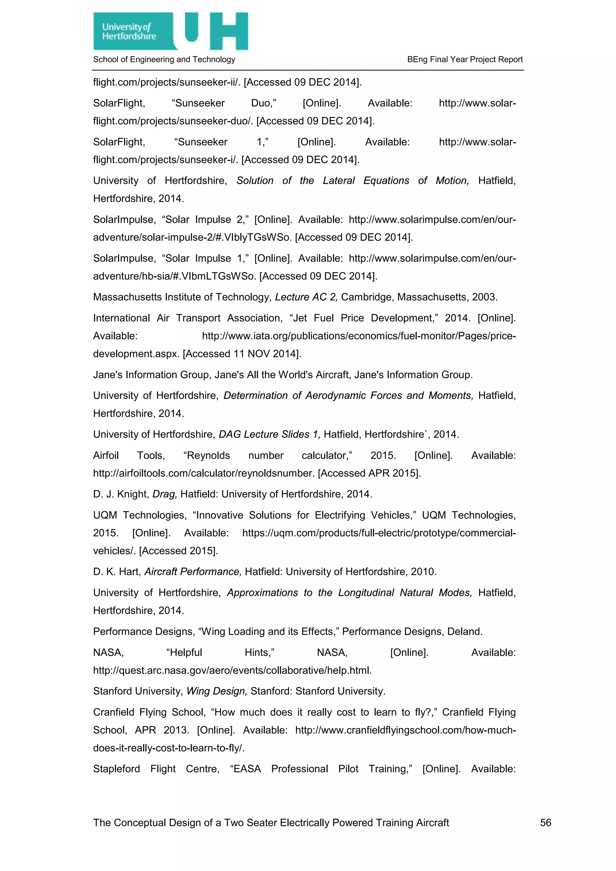 School of Engineering and Technology BEng Final Year Project Report
flight.com/projects/sunseeker-ii/. [Accessed 09 DEC 2014].
SolarFlight, “Sunseeker Duo,” [Online]. Available: http://www.solar-
flight.com/projects/sunseeker-duo/. [Accessed 09 DEC 2014].
SolarFlight, “Sunseeker 1,” [Online]. Available: http://www.solar-
flight.com/projects/sunseeker-i/. [Accessed 09 DEC 2014].
University of Hertfordshire, Solution of the Lateral Equations of Motion, Hatfield,
Hertfordshire, 2014.
SolarImpulse, “Solar Impulse 2,” [Online]. Available: http://www.solarimpulse.com/en/our-
adventure/solar-impulse-2/#.VIblyTGsWSo. [Accessed 09 DEC 2014].
SolarImpulse, “Solar Impulse 1,” [Online]. Available: http://www.solarimpulse.com/en/our-
adventure/hb-sia/#.VIbmLTGsWSo. [Accessed 09 DEC 2014].
Massachusetts Institute of Technology, Lecture AC 2, Cambridge, Massachusetts, 2003.
International Air Transport Association, “Jet Fuel Price Development,” 2014. [Online].
Available: http://www.iata.org/publications/economics/fuel-monitor/Pages/price-
development.aspx. [Accessed 11 NOV 2014].
Jane's Information Group, Jane's All the World's Aircraft, Jane's Information Group.
University of Hertfordshire, Determination of Aerodynamic Forces and Moments, Hatfield,
Hertfordshire, 2014.
University of Hertfordshire, DAG Lecture Slides 1, Hatfield, Hertfordshire`, 2014.
Airfoil Tools, “Reynolds number calculator,” 2015. [Online]. Available:
http://airfoiltools.com/calculator/reynoldsnumber. [Accessed APR 2015].
D. J. Knight, Drag, Hatfield: University of Hertfordshire, 2014.
UQM Technologies, “Innovative Solutions for Electrifying Vehicles,” UQM Technologies,
2015. [Online]. Available: https://uqm.com/products/full-electric/prototype/commercial-
vehicles/. [Accessed 2015].
D. K. Hart, Aircraft Performance, Hatfield: University of Hertfordshire, 2010.
University of Hertfordshire, Approximations to the Longitudinal Natural Modes, Hatfield,
Hertfordshire, 2014.
Performance Designs, “Wing Loading and its Effects,” Performance Designs, Deland.
NASA, “Helpful Hints,” NASA, [Online]. Available:
http://quest.arc.nasa.gov/aero/events/collaborative/help.html.
Stanford University, Wing Design, Stanford: Stanford University.
Cranfield Flying School, “How much does it really cost to learn to fly?,” Cranfield Flying
School, APR 2013. [Online]. Available: http://www.cranfieldflyingschool.com/how-much-
does-it-really-cost-to-learn-to-fly/.
Stapleford Flight Centre, “EASA Professional Pilot Training,” [Online]. Available:
The Conceptual Design of a Two Seater Electrically Powered Training Aircraft 56
 