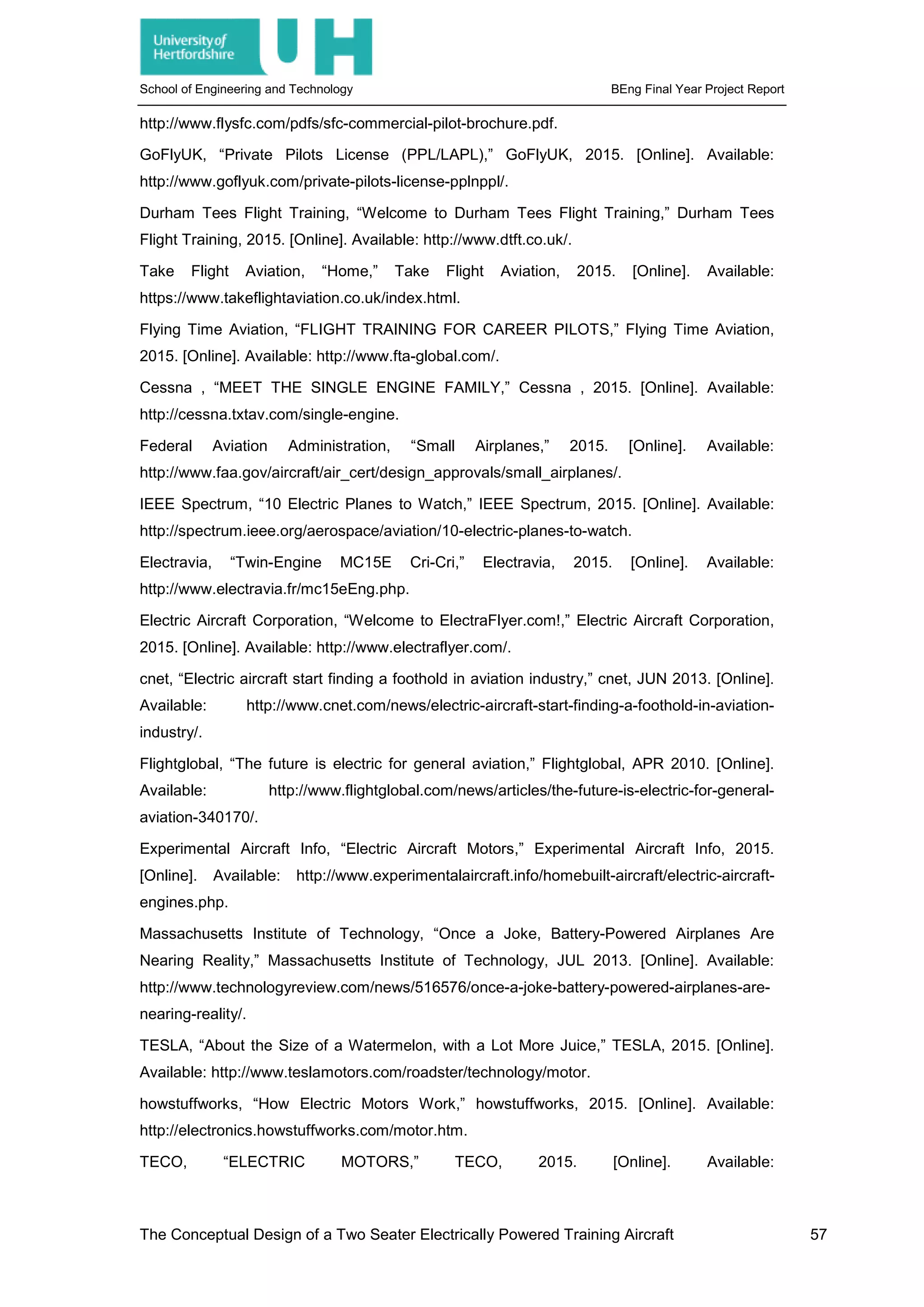 School of Engineering and Technology BEng Final Year Project Report
http://www.flysfc.com/pdfs/sfc-commercial-pilot-brochure.pdf.
GoFlyUK, “Private Pilots License (PPL/LAPL),” GoFlyUK, 2015. [Online]. Available:
http://www.goflyuk.com/private-pilots-license-pplnppl/.
Durham Tees Flight Training, “Welcome to Durham Tees Flight Training,” Durham Tees
Flight Training, 2015. [Online]. Available: http://www.dtft.co.uk/.
Take Flight Aviation, “Home,” Take Flight Aviation, 2015. [Online]. Available:
https://www.takeflightaviation.co.uk/index.html.
Flying Time Aviation, “FLIGHT TRAINING FOR CAREER PILOTS,” Flying Time Aviation,
2015. [Online]. Available: http://www.fta-global.com/.
Cessna , “MEET THE SINGLE ENGINE FAMILY,” Cessna , 2015. [Online]. Available:
http://cessna.txtav.com/single-engine.
Federal Aviation Administration, “Small Airplanes,” 2015. [Online]. Available:
http://www.faa.gov/aircraft/air_cert/design_approvals/small_airplanes/.
IEEE Spectrum, “10 Electric Planes to Watch,” IEEE Spectrum, 2015. [Online]. Available:
http://spectrum.ieee.org/aerospace/aviation/10-electric-planes-to-watch.
Electravia, “Twin-Engine MC15E Cri-Cri,” Electravia, 2015. [Online]. Available:
http://www.electravia.fr/mc15eEng.php.
Electric Aircraft Corporation, “Welcome to ElectraFlyer.com!,” Electric Aircraft Corporation,
2015. [Online]. Available: http://www.electraflyer.com/.
cnet, “Electric aircraft start finding a foothold in aviation industry,” cnet, JUN 2013. [Online].
Available: http://www.cnet.com/news/electric-aircraft-start-finding-a-foothold-in-aviation-
industry/.
Flightglobal, “The future is electric for general aviation,” Flightglobal, APR 2010. [Online].
Available: http://www.flightglobal.com/news/articles/the-future-is-electric-for-general-
aviation-340170/.
Experimental Aircraft Info, “Electric Aircraft Motors,” Experimental Aircraft Info, 2015.
[Online]. Available: http://www.experimentalaircraft.info/homebuilt-aircraft/electric-aircraft-
engines.php.
Massachusetts Institute of Technology, “Once a Joke, Battery-Powered Airplanes Are
Nearing Reality,” Massachusetts Institute of Technology, JUL 2013. [Online]. Available:
http://www.technologyreview.com/news/516576/once-a-joke-battery-powered-airplanes-are-
nearing-reality/.
TESLA, “About the Size of a Watermelon, with a Lot More Juice,” TESLA, 2015. [Online].
Available: http://www.teslamotors.com/roadster/technology/motor.
howstuffworks, “How Electric Motors Work,” howstuffworks, 2015. [Online]. Available:
http://electronics.howstuffworks.com/motor.htm.
TECO, “ELECTRIC MOTORS,” TECO, 2015. [Online]. Available:
The Conceptual Design of a Two Seater Electrically Powered Training Aircraft 57
 