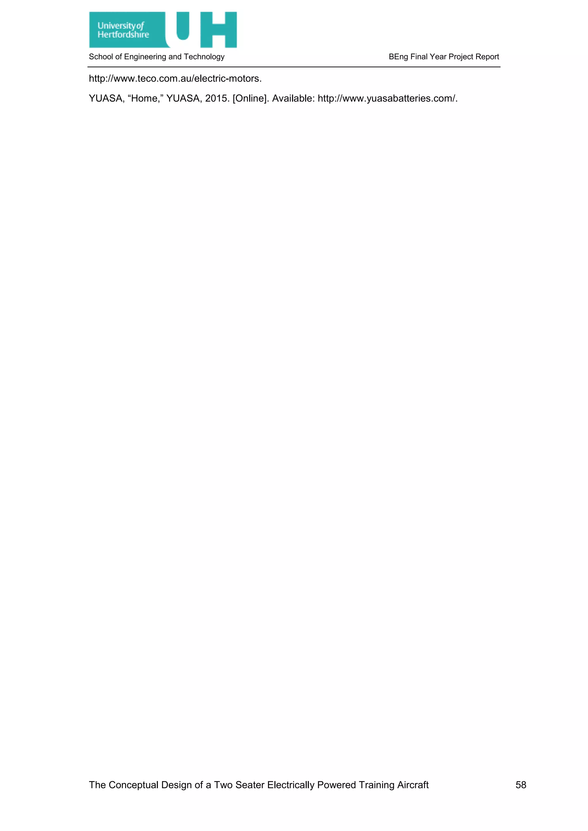 School of Engineering and Technology BEng Final Year Project Report
http://www.teco.com.au/electric-motors.
YUASA, “Home,” YUASA, 2015. [Online]. Available: http://www.yuasabatteries.com/.
The Conceptual Design of a Two Seater Electrically Powered Training Aircraft 58
 