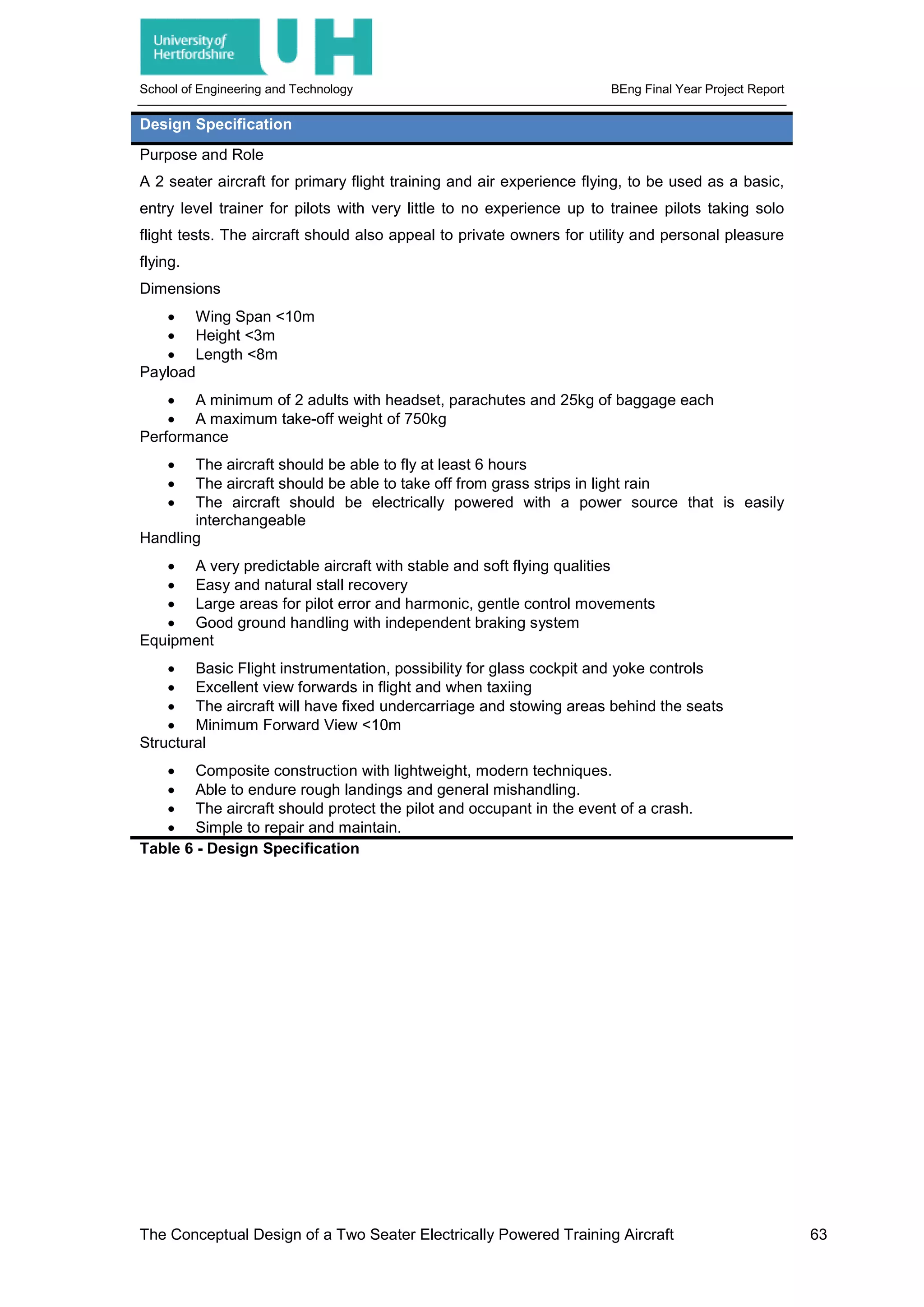 School of Engineering and Technology BEng Final Year Project Report
Design Specification
Purpose and Role
A 2 seater aircraft for primary flight training and air experience flying, to be used as a basic,
entry level trainer for pilots with very little to no experience up to trainee pilots taking solo
flight tests. The aircraft should also appeal to private owners for utility and personal pleasure
flying.
Dimensions
• Wing Span <10m
• Height <3m
• Length <8m
Payload
• A minimum of 2 adults with headset, parachutes and 25kg of baggage each
• A maximum take-off weight of 750kg
Performance
• The aircraft should be able to fly at least 6 hours
• The aircraft should be able to take off from grass strips in light rain
• The aircraft should be electrically powered with a power source that is easily
interchangeable
Handling
• A very predictable aircraft with stable and soft flying qualities
• Easy and natural stall recovery
• Large areas for pilot error and harmonic, gentle control movements
• Good ground handling with independent braking system
Equipment
• Basic Flight instrumentation, possibility for glass cockpit and yoke controls
• Excellent view forwards in flight and when taxiing
• The aircraft will have fixed undercarriage and stowing areas behind the seats
• Minimum Forward View <10m
Structural
• Composite construction with lightweight, modern techniques.
• Able to endure rough landings and general mishandling.
• The aircraft should protect the pilot and occupant in the event of a crash.
• Simple to repair and maintain.
Table 6 - Design Specification
The Conceptual Design of a Two Seater Electrically Powered Training Aircraft 63
 
