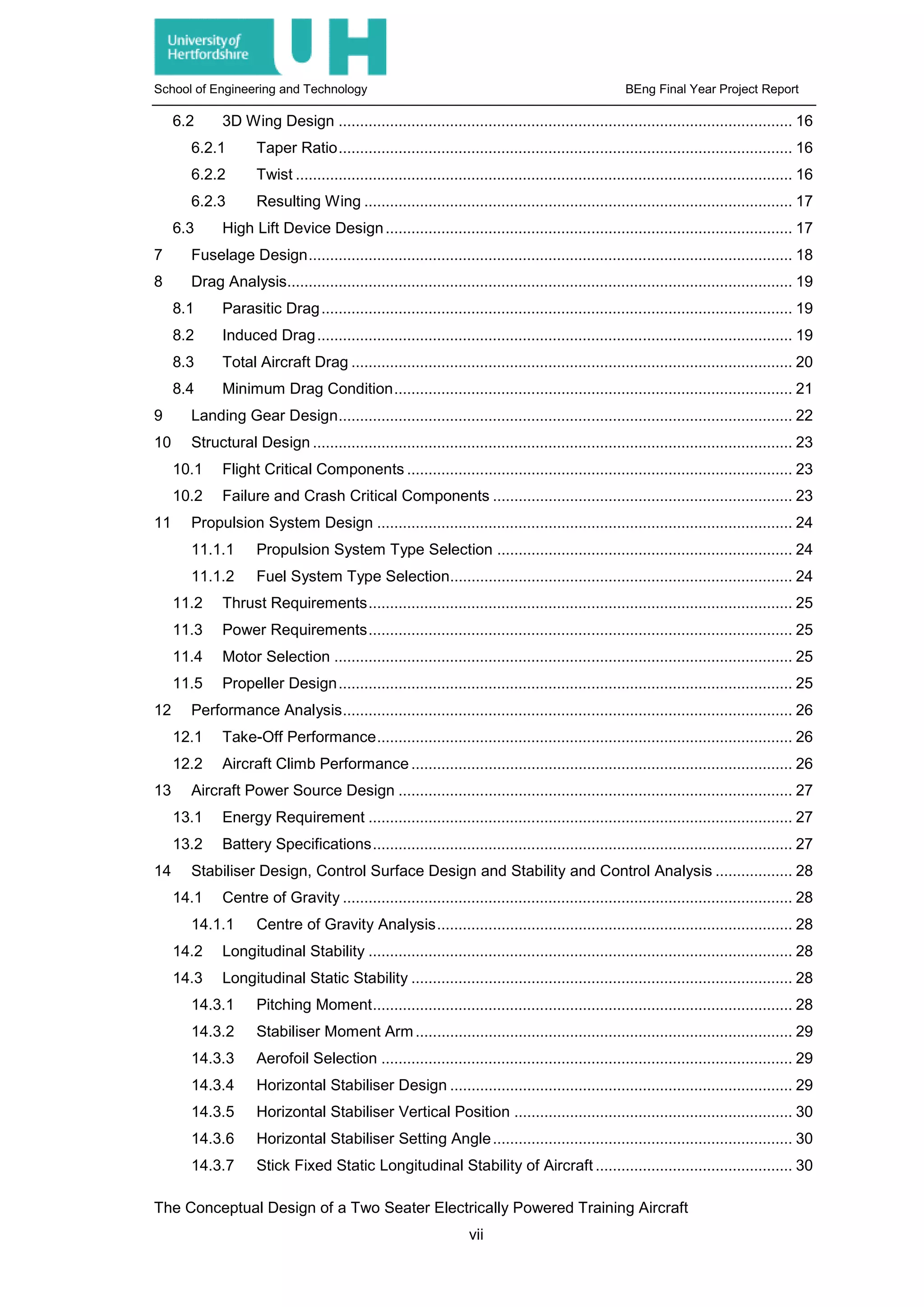 School of Engineering and Technology BEng Final Year Project Report
6.2 3D Wing Design .......................................................................................................... 16
6.2.1 Taper Ratio.......................................................................................................... 16
6.2.2 Twist .................................................................................................................... 16
6.2.3 Resulting Wing .................................................................................................... 17
6.3 High Lift Device Design............................................................................................... 17
7 Fuselage Design................................................................................................................. 18
8 Drag Analysis...................................................................................................................... 19
8.1 Parasitic Drag.............................................................................................................. 19
8.2 Induced Drag............................................................................................................... 19
8.3 Total Aircraft Drag ....................................................................................................... 20
8.4 Minimum Drag Condition............................................................................................. 21
9 Landing Gear Design.......................................................................................................... 22
10 Structural Design ................................................................................................................ 23
10.1 Flight Critical Components .......................................................................................... 23
10.2 Failure and Crash Critical Components ...................................................................... 23
11 Propulsion System Design ................................................................................................. 24
11.1.1 Propulsion System Type Selection ..................................................................... 24
11.1.2 Fuel System Type Selection................................................................................ 24
11.2 Thrust Requirements................................................................................................... 25
11.3 Power Requirements................................................................................................... 25
11.4 Motor Selection ........................................................................................................... 25
11.5 Propeller Design.......................................................................................................... 25
12 Performance Analysis......................................................................................................... 26
12.1 Take-Off Performance................................................................................................. 26
12.2 Aircraft Climb Performance ......................................................................................... 26
13 Aircraft Power Source Design ............................................................................................ 27
13.1 Energy Requirement ................................................................................................... 27
13.2 Battery Specifications.................................................................................................. 27
14 Stabiliser Design, Control Surface Design and Stability and Control Analysis .................. 28
14.1 Centre of Gravity ......................................................................................................... 28
14.1.1 Centre of Gravity Analysis................................................................................... 28
14.2 Longitudinal Stability ................................................................................................... 28
14.3 Longitudinal Static Stability ......................................................................................... 28
14.3.1 Pitching Moment.................................................................................................. 28
14.3.2 Stabiliser Moment Arm........................................................................................ 29
14.3.3 Aerofoil Selection ................................................................................................ 29
14.3.4 Horizontal Stabiliser Design ................................................................................ 29
14.3.5 Horizontal Stabiliser Vertical Position ................................................................. 30
14.3.6 Horizontal Stabiliser Setting Angle...................................................................... 30
14.3.7 Stick Fixed Static Longitudinal Stability of Aircraft .............................................. 30
The Conceptual Design of a Two Seater Electrically Powered Training Aircraft
vii
 