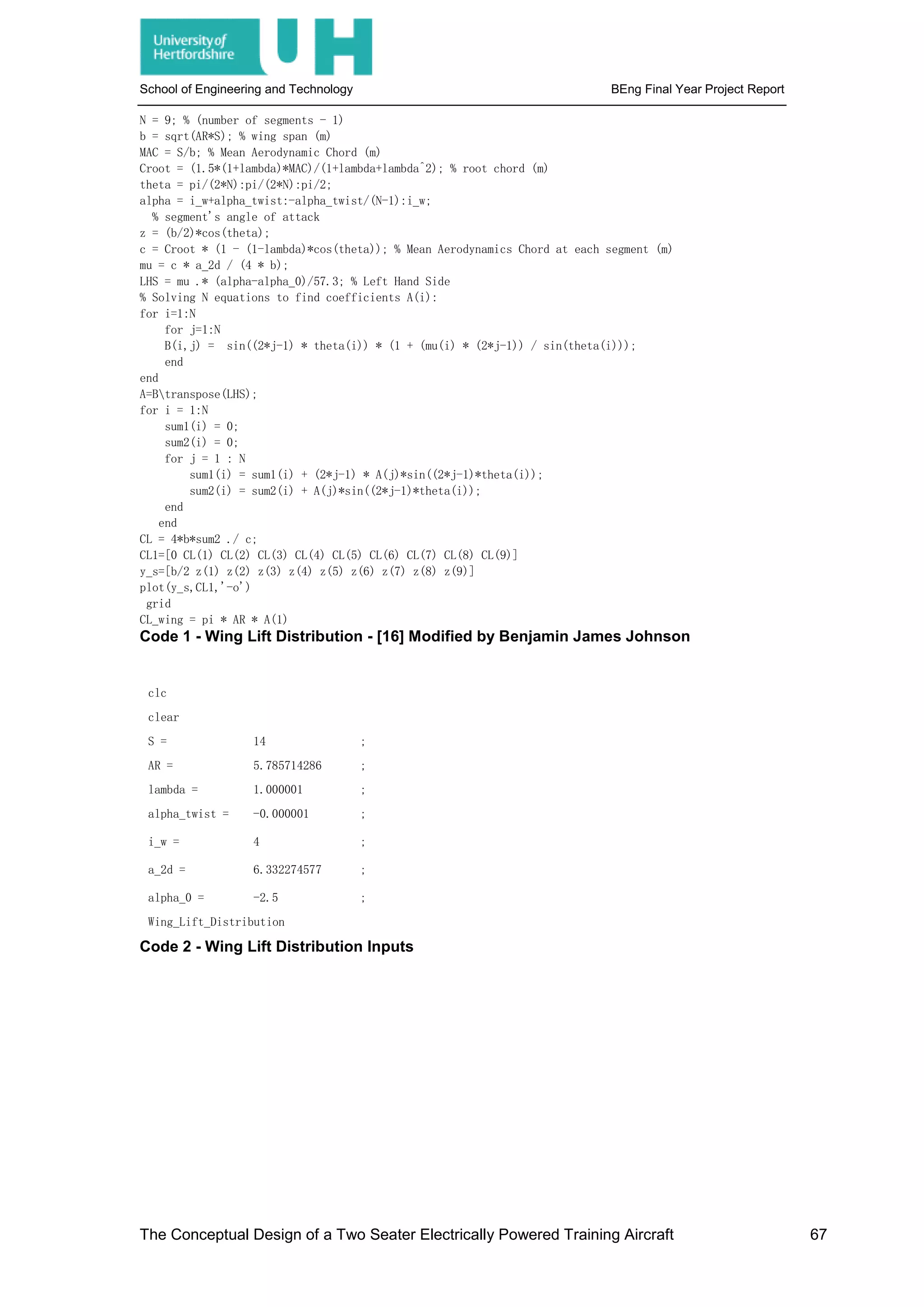 School of Engineering and Technology BEng Final Year Project Report
N = 9; % (number of segments - 1)
b = sqrt(AR*S); % wing span (m)
MAC = S/b; % Mean Aerodynamic Chord (m)
Croot = (1.5*(1+lambda)*MAC)/(1+lambda+lambda^2); % root chord (m)
theta = pi/(2*N):pi/(2*N):pi/2;
alpha = i_w+alpha_twist:-alpha_twist/(N-1):i_w;
% segment's angle of attack
z = (b/2)*cos(theta);
c = Croot * (1 - (1-lambda)*cos(theta)); % Mean Aerodynamics Chord at each segment (m)
mu = c * a_2d / (4 * b);
LHS = mu .* (alpha-alpha_0)/57.3; % Left Hand Side
% Solving N equations to find coefficients A(i):
for i=1:N
for j=1:N
B(i,j) = sin((2*j-1) * theta(i)) * (1 + (mu(i) * (2*j-1)) / sin(theta(i)));
end
end
A=Btranspose(LHS);
for i = 1:N
sum1(i) = 0;
sum2(i) = 0;
for j = 1 : N
sum1(i) = sum1(i) + (2*j-1) * A(j)*sin((2*j-1)*theta(i));
sum2(i) = sum2(i) + A(j)*sin((2*j-1)*theta(i));
end
end
CL = 4*b*sum2 ./ c;
CL1=[0 CL(1) CL(2) CL(3) CL(4) CL(5) CL(6) CL(7) CL(8) CL(9)]
y_s=[b/2 z(1) z(2) z(3) z(4) z(5) z(6) z(7) z(8) z(9)]
plot(y_s,CL1,'-o')
grid
CL_wing = pi * AR * A(1)
Code 1 - Wing Lift Distribution - [16] Modified by Benjamin James Johnson
clc
clear
S = 14 ;
AR = 5.785714286 ;
lambda = 1.000001 ;
alpha_twist = -0.000001 ;
i_w = 4 ;
a_2d = 6.332274577 ;
alpha_0 = -2.5 ;
Wing_Lift_Distribution
Code 2 - Wing Lift Distribution Inputs
The Conceptual Design of a Two Seater Electrically Powered Training Aircraft 67
 
