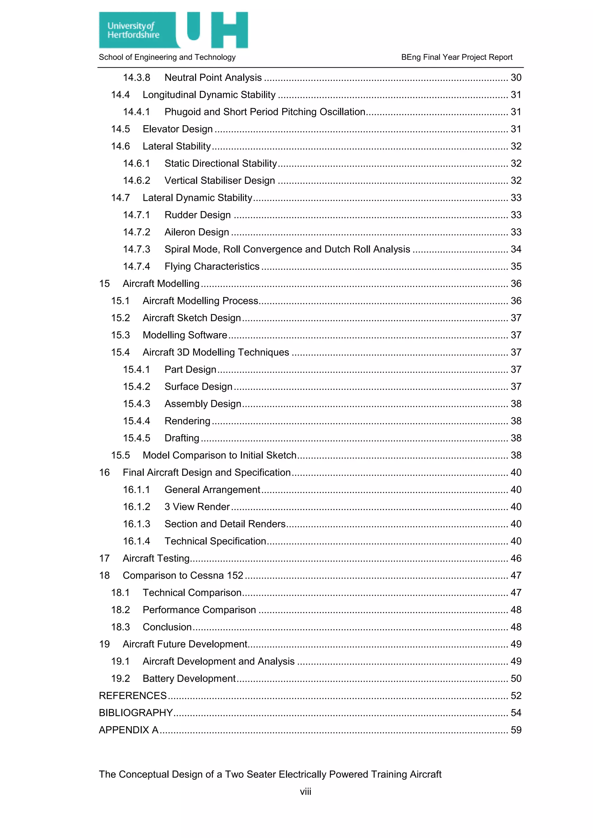 School of Engineering and Technology BEng Final Year Project Report
14.3.8 Neutral Point Analysis ......................................................................................... 30
14.4 Longitudinal Dynamic Stability .................................................................................... 31
14.4.1 Phugoid and Short Period Pitching Oscillation.................................................... 31
14.5 Elevator Design ........................................................................................................... 31
14.6 Lateral Stability............................................................................................................ 32
14.6.1 Static Directional Stability.................................................................................... 32
14.6.2 Vertical Stabiliser Design .................................................................................... 32
14.7 Lateral Dynamic Stability............................................................................................. 33
14.7.1 Rudder Design .................................................................................................... 33
14.7.2 Aileron Design ..................................................................................................... 33
14.7.3 Spiral Mode, Roll Convergence and Dutch Roll Analysis ................................... 34
14.7.4 Flying Characteristics .......................................................................................... 35
15 Aircraft Modelling................................................................................................................ 36
15.1 Aircraft Modelling Process........................................................................................... 36
15.2 Aircraft Sketch Design................................................................................................. 37
15.3 Modelling Software...................................................................................................... 37
15.4 Aircraft 3D Modelling Techniques ............................................................................... 37
15.4.1 Part Design.......................................................................................................... 37
15.4.2 Surface Design.................................................................................................... 37
15.4.3 Assembly Design................................................................................................. 38
15.4.4 Rendering............................................................................................................ 38
15.4.5 Drafting................................................................................................................ 38
15.5 Model Comparison to Initial Sketch............................................................................. 38
16 Final Aircraft Design and Specification............................................................................... 40
16.1.1 General Arrangement.......................................................................................... 40
16.1.2 3 View Render..................................................................................................... 40
16.1.3 Section and Detail Renders................................................................................. 40
16.1.4 Technical Specification........................................................................................ 40
17 Aircraft Testing.................................................................................................................... 46
18 Comparison to Cessna 152................................................................................................ 47
18.1 Technical Comparison................................................................................................. 47
18.2 Performance Comparison ........................................................................................... 48
18.3 Conclusion................................................................................................................... 48
19 Aircraft Future Development............................................................................................... 49
19.1 Aircraft Development and Analysis ............................................................................. 49
19.2 Battery Development................................................................................................... 50
REFERENCES............................................................................................................................ 52
BIBLIOGRAPHY.......................................................................................................................... 54
APPENDIX A............................................................................................................................... 59
The Conceptual Design of a Two Seater Electrically Powered Training Aircraft
viii
 