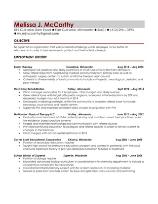 Melissa J. McCarthy
812 Gull Lake Dam Road ⚫ East Gull Lake, Minnesota ⚫ 56401 ⚫ (612) 296 – 0393
⚫ ms.mjmccarthy@gmail.com
OBJECTIVE
Be a part of an organization that will consistently challenge each employee to be better at
what we do in order to best serve each patient and their individual needs.
EMPLOYMENT HISTORY
Select Therapy Crosslake, Minnesota Aug 2014 – Aug 2015
 Managed full caseload and daily operations of small rural clinic in Northern Minnesota
 Grew referal base from neighboring medical communities from primary care as well as
orthopedic surgery centers to sustain a full time therapist year around
 Catered to diverse needs of rural community to include orthopedic, neurological, pediatric and
pool therapy
NovaCare Rehabilitation Fridley, Minnesota Sept 2012 – Aug 2014
 Clinic manager responsible for 7 employees, clinic budget, and daily business
 Grew referral base with target orthopedic surgeons, increased initial evaluations by 20% and
exceeded budget 4 out of 5 months of 2014
 Developed marketing strategies within the community to broaden referral base to include
neurology, local schools and health centers
 Supervise PTA and maintain consistent plans of care in conjuction with PTA
Multicenter Physical Therapy LLC Fridley , Minnesota June 2011 – Aug 2012
 Evaluation and treatment of 10-14 patients per day and maintain current best practices under
the evidence based practice scheme
 Forged and maintain relationships and communication with referral sources
 Provided continuing education to collegues and referral sources in order to remain current to
changes in the literature
 Clinic merged with NovaCare Rehabiltation in 2012
Carver Scott Educational Cooperative Chaska, Minnesota Aug 2006 – June 2008
 Position of secondary education teacher
 Taught high school for alternative education program and worked in partership with the local
chemical treatment facility to provide classroom instruction to teens in treatment
School District of Superior Superior, Wisconsin Aug 2003 – June 2006
 Position of biology teacher
 Expanded advanced biology curriculum in coordination with chemistry department to include a
cooperative component to the sciences
 Coordinated interdisciplinary subject units for a team approach to mastering material
 Served as paid and volunteer coach for boys and girls track, cross country and swimming
 
