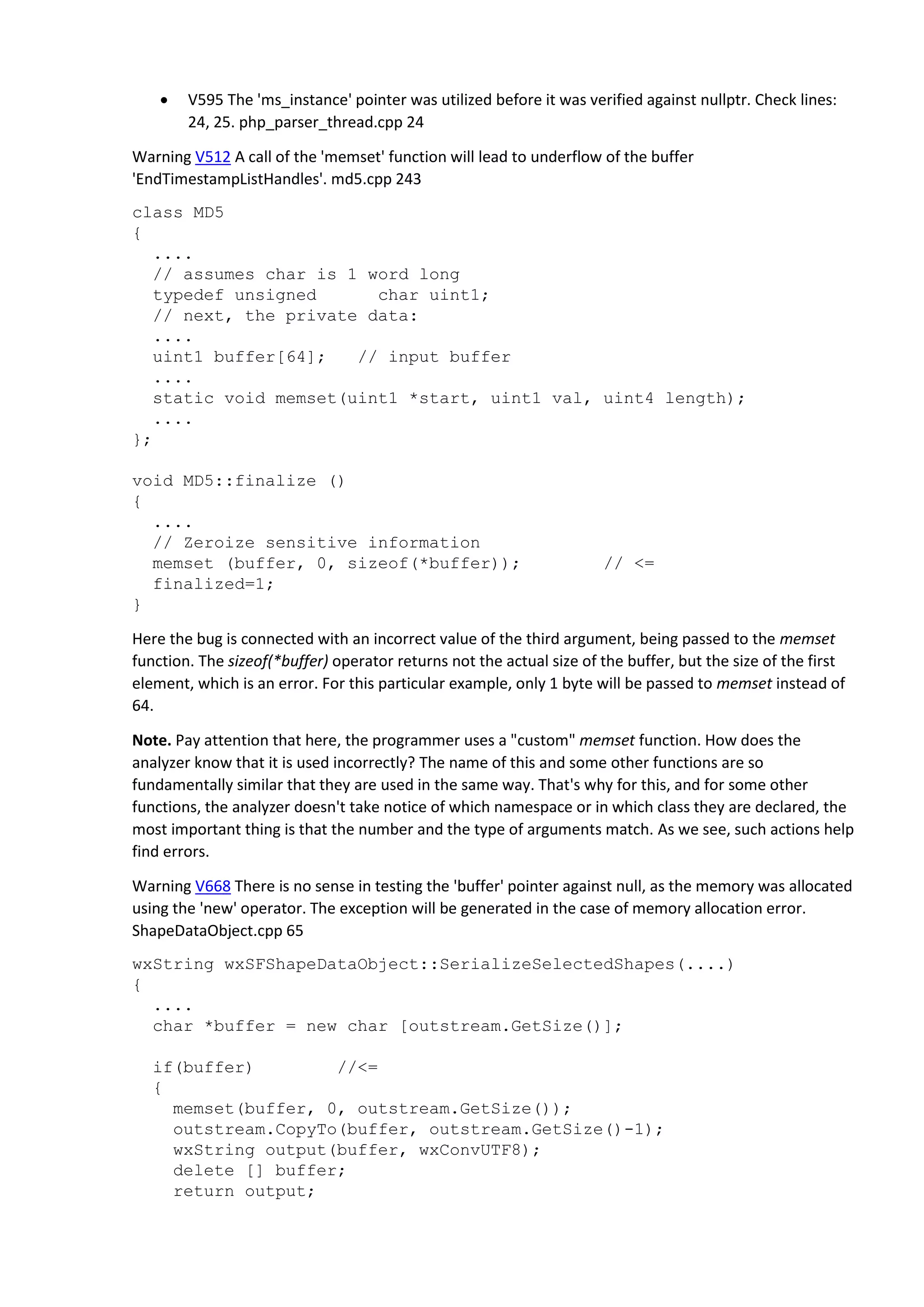  V595 The 'ms_instance' pointer was utilized before it was verified against nullptr. Check lines: 24, 25. php_parser_thread.cpp 24 Warning V512 A call of the 'memset' function will lead to underflow of the buffer 'EndTimestampListHandles'. md5.cpp 243 class MD5 { .... // assumes char is 1 word long typedef unsigned char uint1; // next, the private data: .... uint1 buffer[64]; // input buffer .... static void memset(uint1 *start, uint1 val, uint4 length); .... }; void MD5::finalize () { .... // Zeroize sensitive information memset (buffer, 0, sizeof(*buffer)); // <= finalized=1; } Here the bug is connected with an incorrect value of the third argument, being passed to the memset function. The sizeof(*buffer) operator returns not the actual size of the buffer, but the size of the first element, which is an error. For this particular example, only 1 byte will be passed to memset instead of 64. Note. Pay attention that here, the programmer uses a "custom" memset function. How does the analyzer know that it is used incorrectly? The name of this and some other functions are so fundamentally similar that they are used in the same way. That's why for this, and for some other functions, the analyzer doesn't take notice of which namespace or in which class they are declared, the most important thing is that the number and the type of arguments match. As we see, such actions help find errors. Warning V668 There is no sense in testing the 'buffer' pointer against null, as the memory was allocated using the 'new' operator. The exception will be generated in the case of memory allocation error. ShapeDataObject.cpp 65 wxString wxSFShapeDataObject::SerializeSelectedShapes(....) { .... char *buffer = new char [outstream.GetSize()]; if(buffer) //<= { memset(buffer, 0, outstream.GetSize()); outstream.CopyTo(buffer, outstream.GetSize()-1); wxString output(buffer, wxConvUTF8); delete [] buffer; return output; 