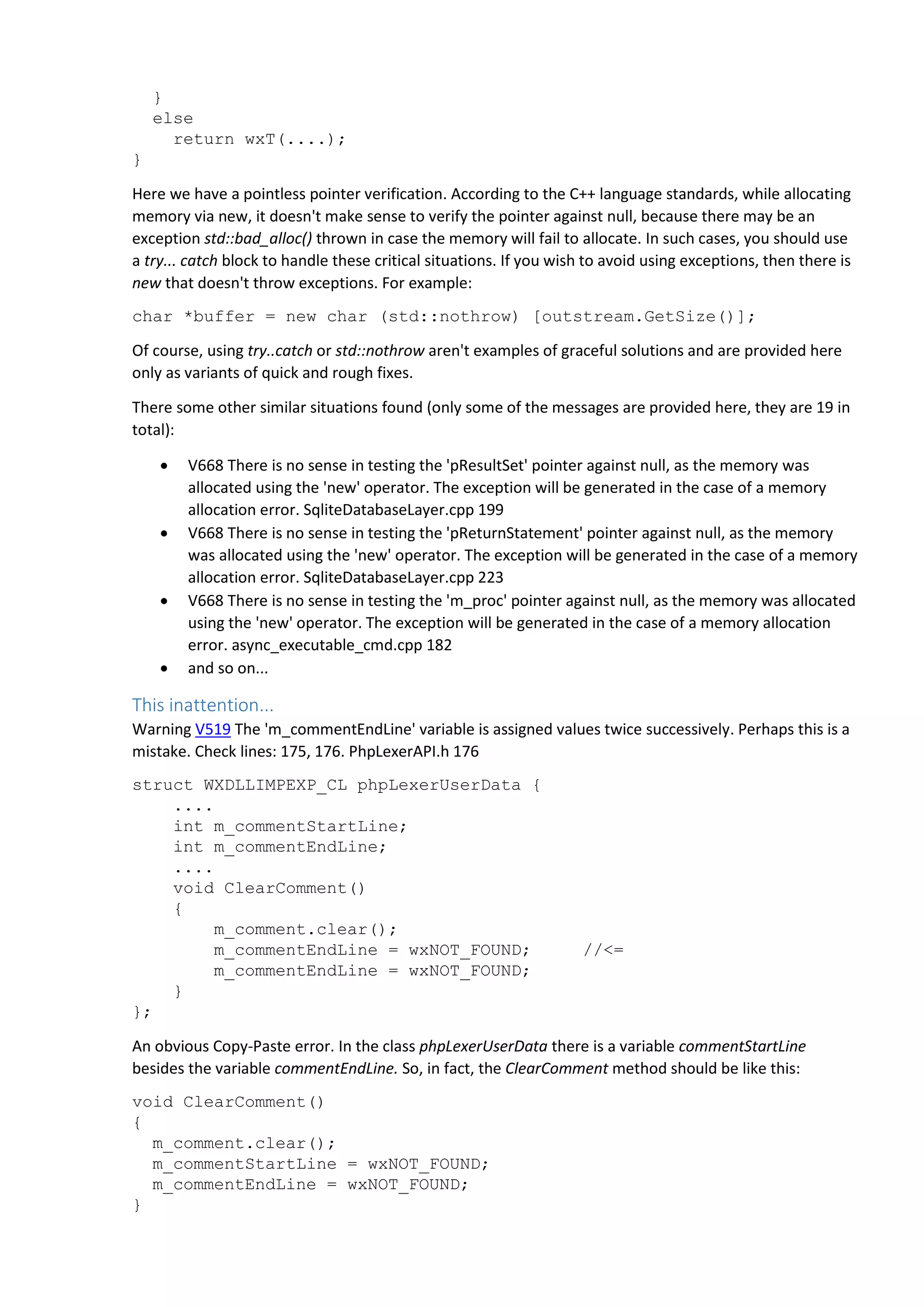 } else return wxT(....); } Here we have a pointless pointer verification. According to the C++ language standards, while allocating memory via new, it doesn't make sense to verify the pointer against null, because there may be an exception std::bad_alloc() thrown in case the memory will fail to allocate. In such cases, you should use a try... catch block to handle these critical situations. If you wish to avoid using exceptions, then there is new that doesn't throw exceptions. For example: char *buffer = new char (std::nothrow) [outstream.GetSize()]; Of course, using try..catch or std::nothrow aren't examples of graceful solutions and are provided here only as variants of quick and rough fixes. There some other similar situations found (only some of the messages are provided here, they are 19 in total):  V668 There is no sense in testing the 'pResultSet' pointer against null, as the memory was allocated using the 'new' operator. The exception will be generated in the case of a memory allocation error. SqliteDatabaseLayer.cpp 199  V668 There is no sense in testing the 'pReturnStatement' pointer against null, as the memory was allocated using the 'new' operator. The exception will be generated in the case of a memory allocation error. SqliteDatabaseLayer.cpp 223  V668 There is no sense in testing the 'm_proc' pointer against null, as the memory was allocated using the 'new' operator. The exception will be generated in the case of a memory allocation error. async_executable_cmd.cpp 182  and so on... This inattention... Warning V519 The 'm_commentEndLine' variable is assigned values twice successively. Perhaps this is a mistake. Check lines: 175, 176. PhpLexerAPI.h 176 struct WXDLLIMPEXP_CL phpLexerUserData { .... int m_commentStartLine; int m_commentEndLine; .... void ClearComment() { m_comment.clear(); m_commentEndLine = wxNOT_FOUND; //<= m_commentEndLine = wxNOT_FOUND; } }; An obvious Copy-Paste error. In the class phpLexerUserData there is a variable commentStartLine besides the variable commentEndLine. So, in fact, the ClearComment method should be like this: void ClearComment() { m_comment.clear(); m_commentStartLine = wxNOT_FOUND; m_commentEndLine = wxNOT_FOUND; } 