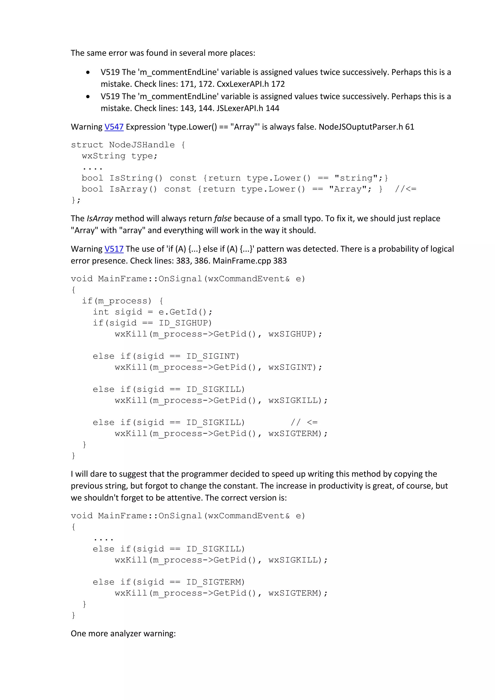 The same error was found in several more places:  V519 The 'm_commentEndLine' variable is assigned values twice successively. Perhaps this is a mistake. Check lines: 171, 172. CxxLexerAPI.h 172  V519 The 'm_commentEndLine' variable is assigned values twice successively. Perhaps this is a mistake. Check lines: 143, 144. JSLexerAPI.h 144 Warning V547 Expression 'type.Lower() == "Array"' is always false. NodeJSOuptutParser.h 61 struct NodeJSHandle { wxString type; .... bool IsString() const {return type.Lower() == "string";} bool IsArray() const {return type.Lower() == "Array"; } //<= }; The IsArray method will always return false because of a small typo. To fix it, we should just replace "Array" with "array" and everything will work in the way it should. Warning V517 The use of 'if (A) {...} else if (A) {...}' pattern was detected. There is a probability of logical error presence. Check lines: 383, 386. MainFrame.cpp 383 void MainFrame::OnSignal(wxCommandEvent& e) { if(m_process) { int sigid = e.GetId(); if(sigid == ID_SIGHUP) wxKill(m_process->GetPid(), wxSIGHUP); else if(sigid == ID_SIGINT) wxKill(m_process->GetPid(), wxSIGINT); else if(sigid == ID_SIGKILL) wxKill(m_process->GetPid(), wxSIGKILL); else if(sigid == ID_SIGKILL) // <= wxKill(m_process->GetPid(), wxSIGTERM); } } I will dare to suggest that the programmer decided to speed up writing this method by copying the previous string, but forgot to change the constant. The increase in productivity is great, of course, but we shouldn't forget to be attentive. The correct version is: void MainFrame::OnSignal(wxCommandEvent& e) { .... else if(sigid == ID_SIGKILL) wxKill(m_process->GetPid(), wxSIGKILL); else if(sigid == ID_SIGTERM) wxKill(m_process->GetPid(), wxSIGTERM); } } One more analyzer warning: 