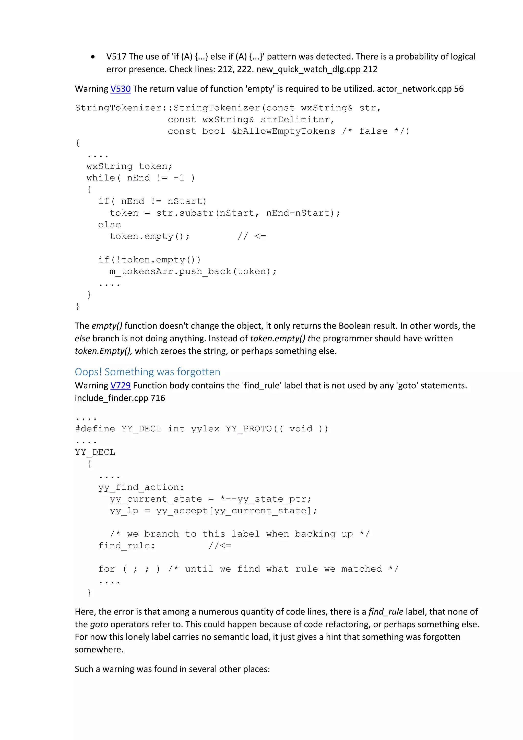  V517 The use of 'if (A) {...} else if (A) {...}' pattern was detected. There is a probability of logical error presence. Check lines: 212, 222. new_quick_watch_dlg.cpp 212 Warning V530 The return value of function 'empty' is required to be utilized. actor_network.cpp 56 StringTokenizer::StringTokenizer(const wxString& str, const wxString& strDelimiter, const bool &bAllowEmptyTokens /* false */) { .... wxString token; while( nEnd != -1 ) { if( nEnd != nStart) token = str.substr(nStart, nEnd-nStart); else token.empty(); // <= if(!token.empty()) m_tokensArr.push_back(token); .... } } The empty() function doesn't change the object, it only returns the Boolean result. In other words, the else branch is not doing anything. Instead of token.empty() the programmer should have written token.Empty(), which zeroes the string, or perhaps something else. Oops! Something was forgotten Warning V729 Function body contains the 'find_rule' label that is not used by any 'goto' statements. include_finder.cpp 716 .... #define YY_DECL int yylex YY_PROTO(( void )) .... YY_DECL { .... yy_find_action: yy_current_state = *--yy_state_ptr; yy_lp = yy_accept[yy_current_state]; /* we branch to this label when backing up */ find_rule: //<= for ( ; ; ) /* until we find what rule we matched */ .... } Here, the error is that among a numerous quantity of code lines, there is a find_rule label, that none of the goto operators refer to. This could happen because of code refactoring, or perhaps something else. For now this lonely label carries no semantic load, it just gives a hint that something was forgotten somewhere. Such a warning was found in several other places: 