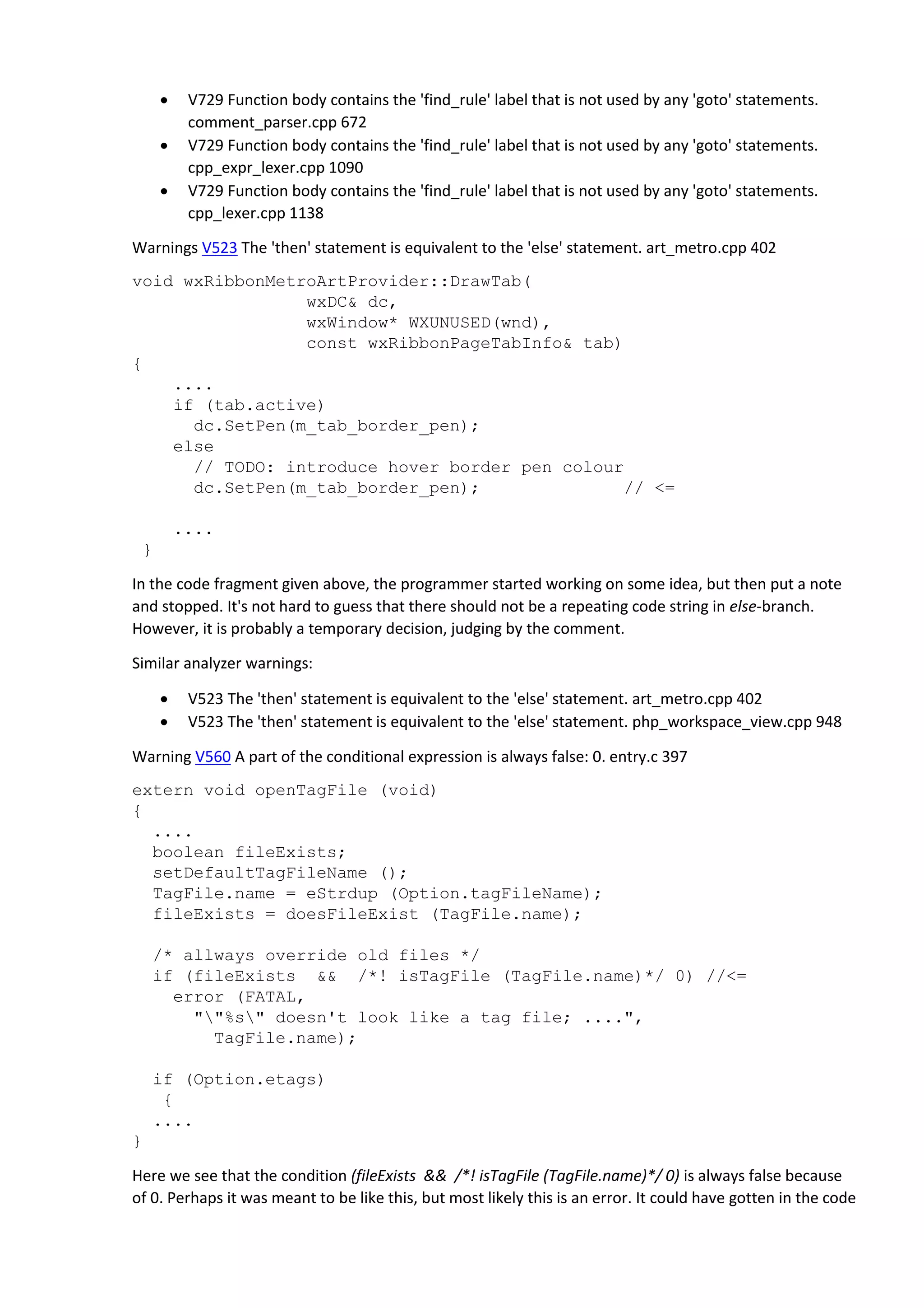  V729 Function body contains the 'find_rule' label that is not used by any 'goto' statements. comment_parser.cpp 672  V729 Function body contains the 'find_rule' label that is not used by any 'goto' statements. cpp_expr_lexer.cpp 1090  V729 Function body contains the 'find_rule' label that is not used by any 'goto' statements. cpp_lexer.cpp 1138 Warnings V523 The 'then' statement is equivalent to the 'else' statement. art_metro.cpp 402 void wxRibbonMetroArtProvider::DrawTab( wxDC& dc, wxWindow* WXUNUSED(wnd), const wxRibbonPageTabInfo& tab) { .... if (tab.active) dc.SetPen(m_tab_border_pen); else // TODO: introduce hover border pen colour dc.SetPen(m_tab_border_pen); // <= .... } In the code fragment given above, the programmer started working on some idea, but then put a note and stopped. It's not hard to guess that there should not be a repeating code string in else-branch. However, it is probably a temporary decision, judging by the comment. Similar analyzer warnings:  V523 The 'then' statement is equivalent to the 'else' statement. art_metro.cpp 402  V523 The 'then' statement is equivalent to the 'else' statement. php_workspace_view.cpp 948 Warning V560 A part of the conditional expression is always false: 0. entry.c 397 extern void openTagFile (void) { .... boolean fileExists; setDefaultTagFileName (); TagFile.name = eStrdup (Option.tagFileName); fileExists = doesFileExist (TagFile.name); /* allways override old files */ if (fileExists && /*! isTagFile (TagFile.name)*/ 0) //<= error (FATAL, ""%s" doesn't look like a tag file; ....", TagFile.name); if (Option.etags) { .... } Here we see that the condition (fileExists && /*! isTagFile (TagFile.name)*/ 0) is always false because of 0. Perhaps it was meant to be like this, but most likely this is an error. It could have gotten in the code 