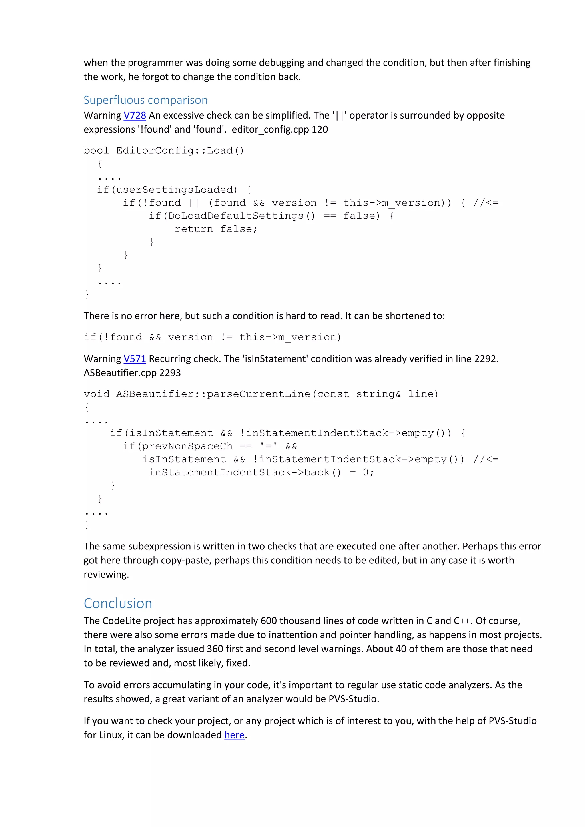 when the programmer was doing some debugging and changed the condition, but then after finishing the work, he forgot to change the condition back. Superfluous comparison Warning V728 An excessive check can be simplified. The '||' operator is surrounded by opposite expressions '!found' and 'found'. editor_config.cpp 120 bool EditorConfig::Load() { .... if(userSettingsLoaded) { if(!found || (found && version != this->m_version)) { //<= if(DoLoadDefaultSettings() == false) { return false; } } } .... } There is no error here, but such a condition is hard to read. It can be shortened to: if(!found && version != this->m_version) Warning V571 Recurring check. The 'isInStatement' condition was already verified in line 2292. ASBeautifier.cpp 2293 void ASBeautifier::parseCurrentLine(const string& line) { .... if(isInStatement && !inStatementIndentStack->empty()) { if(prevNonSpaceCh == '=' && isInStatement && !inStatementIndentStack->empty()) //<= inStatementIndentStack->back() = 0; } } .... } The same subexpression is written in two checks that are executed one after another. Perhaps this error got here through copy-paste, perhaps this condition needs to be edited, but in any case it is worth reviewing. Conclusion The CodeLite project has approximately 600 thousand lines of code written in C and C++. Of course, there were also some errors made due to inattention and pointer handling, as happens in most projects. In total, the analyzer issued 360 first and second level warnings. About 40 of them are those that need to be reviewed and, most likely, fixed. To avoid errors accumulating in your code, it's important to regular use static code analyzers. As the results showed, a great variant of an analyzer would be PVS-Studio. If you want to check your project, or any project which is of interest to you, with the help of PVS-Studio for Linux, it can be downloaded here. 