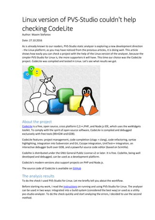 Linux version of PVS-Studio couldn't help
checking CodeLite
Author: Maxim Stefanov
Date: 27.10.2016
As is already known to our readers, PVS-Studio static analyzer is exploring a new development direction
- the Linux platform; as you may have noticed from the previous articles, it is doing well. This article
shows how easily you can check a project with the help of the Linux version of the analyzer, because the
simpler PVS-Studio for Linux is, the more supporters it will have. This time our choice was the CodeLite
project. CodeLite was compiled and tested in Linux. Let's see what results we got.
About the project
CodeLite is a free, open source, cross platform C,C++,PHP, and Node.js IDE, which uses the wxWidgets
toolkit. To comply with the spirit of open source software, CodeLite is compiled and debugged
exclusively with free tools (MinGW and GDB).
CodeLite features: project management, code completion (ctags + clang), code refactoring, syntax
highlighting, integration into Subversion and Git, Cscope integration, UnitTest++ integration, an
interactive debugger built over GDB, and a powerful source code editor (based on Scintilla).
Codelite is distributed under the GNU General Public License v2 or later. It is free. Codelite, being well
developed and debugged, can be used as a development platform.
CodeLite's modern versions also support projects on PHP and Node.js.
The source code of CodeLite is available on GitHub
The analysis results
To do the check I used PVS-Studio for Linux. Let me briefly tell you about the workflow.
Before starting my work, I read the instructions on running and using PVS-Studio for Linux. The analyzer
can be used in two ways: integrated into a build system (considered the best way) or used as a utility
pvs-studio-analyzer. To do the check quickly and start analyzing the errors, I decided to use the second
method.
 