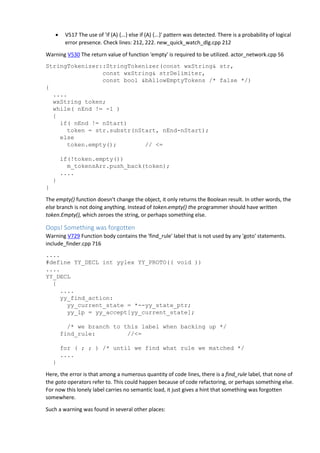  V517 The use of 'if (A) {...} else if (A) {...}' pattern was detected. There is a probability of logical
error presence. Check lines: 212, 222. new_quick_watch_dlg.cpp 212
Warning V530 The return value of function 'empty' is required to be utilized. actor_network.cpp 56
StringTokenizer::StringTokenizer(const wxString& str,
const wxString& strDelimiter,
const bool &bAllowEmptyTokens /* false */)
{
....
wxString token;
while( nEnd != -1 )
{
if( nEnd != nStart)
token = str.substr(nStart, nEnd-nStart);
else
token.empty(); // <=
if(!token.empty())
m_tokensArr.push_back(token);
....
}
}
The empty() function doesn't change the object, it only returns the Boolean result. In other words, the
else branch is not doing anything. Instead of token.empty() the programmer should have written
token.Empty(), which zeroes the string, or perhaps something else.
Oops! Something was forgotten
Warning V729 Function body contains the 'find_rule' label that is not used by any 'goto' statements.
include_finder.cpp 716
....
#define YY_DECL int yylex YY_PROTO(( void ))
....
YY_DECL
{
....
yy_find_action:
yy_current_state = *--yy_state_ptr;
yy_lp = yy_accept[yy_current_state];
/* we branch to this label when backing up */
find_rule: //<=
for ( ; ; ) /* until we find what rule we matched */
....
}
Here, the error is that among a numerous quantity of code lines, there is a find_rule label, that none of
the goto operators refer to. This could happen because of code refactoring, or perhaps something else.
For now this lonely label carries no semantic load, it just gives a hint that something was forgotten
somewhere.
Such a warning was found in several other places:
 