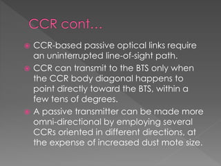  CCR-based passive optical links require
an uninterrupted line-of-sight path.
 CCR can transmit to the BTS only when
the CCR body diagonal happens to
point directly toward the BTS, within a
few tens of degrees.
 A passive transmitter can be made more
omni-directional by employing several
CCRs oriented in different directions, at
the expense of increased dust mote size.
 