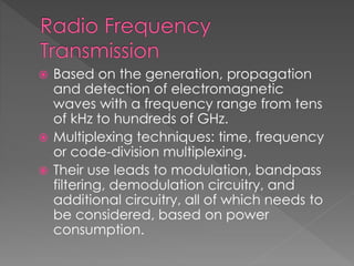  Based on the generation, propagation
and detection of electromagnetic
waves with a frequency range from tens
of kHz to hundreds of GHz.
 Multiplexing techniques: time, frequency
or code-division multiplexing.
 Their use leads to modulation, bandpass
filtering, demodulation circuitry, and
additional circuitry, all of which needs to
be considered, based on power
consumption.
 