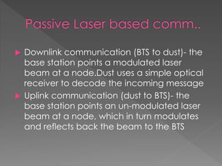  Downlink communication (BTS to dust)- the
base station points a modulated laser
beam at a node.Dust uses a simple optical
receiver to decode the incoming message
 Uplink communication (dust to BTS)- the
base station points an un-modulated laser
beam at a node, which in turn modulates
and reflects back the beam to the BTS
 