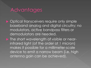  Optical transceivers require only simple
baseband analog and digital circuitry; no
modulators, active bandpass filters or
demodulators are needed.
 The short wavelength of visible or near-
infrared light (of the order of 1 micron)
makes it possible for a millimeter-scale
device to emit a narrow beam (i.e. high
antenna gain can be achieved).
 