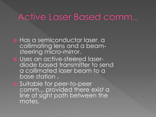  Has a semiconductor laser, a
collimating lens and a beam-
steering micro-mirror.
 Uses an active-steered laser-
diode based transmitter to send
a collimated laser beam to a
base station .
 Suitable for peer-to-peer
comm.., provided there exist a
line of sight path between the
motes.
 