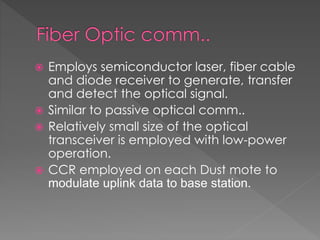  Employs semiconductor laser, fiber cable
and diode receiver to generate, transfer
and detect the optical signal.
 Similar to passive optical comm..
 Relatively small size of the optical
transceiver is employed with low-power
operation.
 CCR employed on each Dust mote to
modulate uplink data to base station.
 