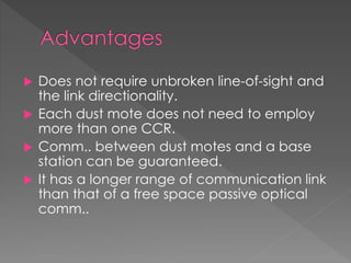  Does not require unbroken line-of-sight and
the link directionality.
 Each dust mote does not need to employ
more than one CCR.
 Comm.. between dust motes and a base
station can be guaranteed.
 It has a longer range of communication link
than that of a free space passive optical
comm..
 