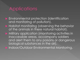  Environmental protection (identification
and monitoring of pollution).
 Habitat monitoring (observing the behavior
of the animals in there natural habitat).
 Military application (monitoring activities in
inaccessible areas, accompany soldiers
and alert them to any poisons or dangerous
biological substances in the air).
 Indoor/Outdoor Environmental Monitoring.
 