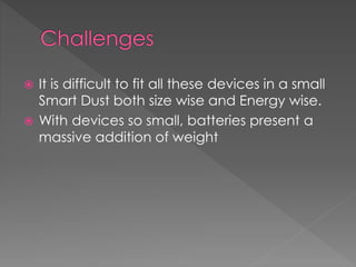  It is difficult to fit all these devices in a small
Smart Dust both size wise and Energy wise.
 With devices so small, batteries present a
massive addition of weight
 
