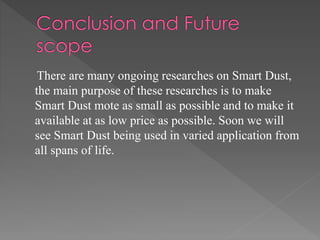 There are many ongoing researches on Smart Dust,
the main purpose of these researches is to make
Smart Dust mote as small as possible and to make it
available at as low price as possible. Soon we will
see Smart Dust being used in varied application from
all spans of life.
 
