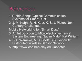 1.Yunbin Song: ”Optical Communication
Systems for Smart Dust”
2. J. M. Kahn, R. H. Katz, K. S. J. Pister: Next
Century Challenges:
Mobile Networking for “Smart Dust”
3. An Introduction to Microelectromechancal
System Engineering: Nadim Maluf, Kirt William
4. B.A. Warneke, M.D. Scott, B.S. Leibowitz:
Distributed Wireless Sensor Network
5. http://www.coe.berkeley.edu/labnotes
 