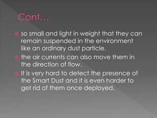  so small and light in weight that they can
remain suspended in the environment
like an ordinary dust particle.
 the air currents can also move them in
the direction of flow.
 It is very hard to detect the presence of
the Smart Dust and it is even harder to
get rid of them once deployed.
 