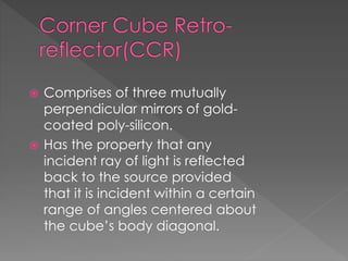 Comprises of three mutually
perpendicular mirrors of gold-
coated poly-silicon.
 Has the property that any
incident ray of light is reflected
back to the source provided
that it is incident within a certain
range of angles centered about
the cube’s body diagonal.
 