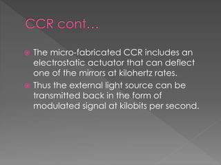  The micro-fabricated CCR includes an
electrostatic actuator that can deflect
one of the mirrors at kilohertz rates.
 Thus the external light source can be
transmitted back in the form of
modulated signal at kilobits per second.
 