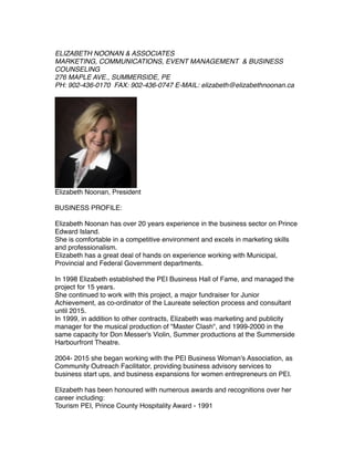 ELIZABETH NOONAN & ASSOCIATES
MARKETING, COMMUNICATIONS, EVENT MANAGEMENT & BUSINESS
COUNSELING
276 MAPLE AVE., SUMMERSIDE, PE
PH: 902-436-0170 FAX: 902-436-0747 E-MAIL: elizabeth@elizabethnoonan.ca
Elizabeth Noonan, President
BUSINESS PROFILE:
Elizabeth Noonan has over 20 years experience in the business sector on Prince
Edward Island.
She is comfortable in a competitive environment and excels in marketing skills
and professionalism.
Elizabeth has a great deal of hands on experience working with Municipal,
Provincial and Federal Government departments.
In 1998 Elizabeth established the PEI Business Hall of Fame, and managed the
project for 15 years.
She continued to work with this project, a major fundraiser for Junior
Achievement, as co-ordinator of the Laureate selection process and consultant
until 2015.
In 1999, in addition to other contracts, Elizabeth was marketing and publicity
manager for the musical production of "Master Clash", and 1999-2000 in the
same capacity for Don Messer's Violin, Summer productions at the Summerside
Harbourfront Theatre.
2004- 2015 she began working with the PEI Business Woman's Association, as
Community Outreach Facilitator, providing business advisory services to
business start ups, and business expansions for women entrepreneurs on PEI.
Elizabeth has been honoured with numerous awards and recognitions over her
career including:
Tourism PEI, Prince County Hospitality Award - 1991
 