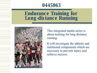 0445063 Endurance Training for  Long-distance Running This integrated media series is about training for long distance running.  It will investigate the athletic and nutritional components which are necessary to prevent injury and achieve success. 