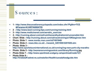 Sources: 1 -   http://www.thecanadianencyclopedia.com/index.cfm?PgNm=TCE   &Params=A1ARTA0004755 2  -   http://www.best-running-tips.com/running-training.html 3 -   http://www. medicinenet .com/aerobic_exercise 4 -   http://running.about.com/ od / nutritionandhydration /a/ runnersdiet . htm Chart: Slide -  http://running.about.com/od/racetraining/a/10Kbeginner.htm Photo: Slide 1  -  www. msnbc .msn.com/id/7491948/ Photo: Slide 2 -  news. bbc .co. uk /.../ newsid _3201000/3201926. stm Photo: Slide 3 -  http://www.sportstoursinternational.co.uk/running/ing-new-york-city-marathon-2008-overview Photo: Slide 5 -  http://womensrunningcentral.com/library/Running. jpg   Photo Slide 7 –  http://www.sportmed.ucalgary.ca/sportmed/node/121 Photo Slide 8 -  http://hrsbstaff.ednet.ns.ca/mstoilov/Health/canadafoodguide.htm 