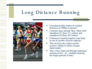 Long Distance Running Considered either indoor or outdoor distances of 3000m or greater. 1 Common races include 5km, 10km, half-marathon (21.1km; 13.1 miles), and marathon (42.2km; 26.2 miles). Continuous running requires your body to use its aerobic exercise capacity. 2 This involves the cardiovascular system’s ability to utilize oxygen input/output. 2 This is best improved through endurance running at low – to – medium intensity for longer periods of time. 2 