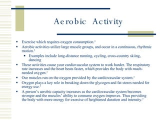 Aerobic  Activity Exercise which requires oxygen consumption. 3 Aerobic activities utilize large muscle groups, and occur in a continuous, rhythmic motion. 3 Examples include long-distance running, cycling, cross-country skiing, dancing These activities cause your cardiovascular system to work harder. The respiratory rate increases and the heart beats faster, which provides the body with much-needed oxygen. 3 Our muscles run on the oxygen provided by the cardiovascular system. 3   Oxygen plays a key role in breaking down the glycogen and fat stores needed for energy use. 3 A person’s aerobic capacity increases as the cardiovascular system becomes stronger and the muscles’ ability to consume oxygen improves. Thus providing the body with more energy for exercise of heightened duration and intensity. 3 