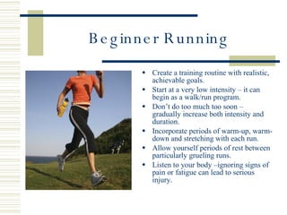 Beginner Running Create a training routine with realistic, achievable goals. Start at a very low intensity – it can begin as a walk/run program. Don’t do too much too soon – gradually increase both intensity and duration.  Incorporate periods of warm-up, warm-down and stretching with each run. Allow yourself periods of rest between particularly grueling runs. Listen to your body –ignoring signs of pain or fatigue can lead to serious injury. 
