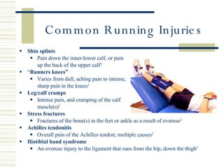 Common Running Injuries Shin splints Pain down the inner-lower calf, or pain  up the back of the upper calf 2 “ Runners knees” Varies from dull, aching pain to intense,  sharp pain in the knees 2 Leg/calf cramps Intense pain, and cramping of the calf  muscle(s) 2 Stress fractures Fractures of the bone(s) in the feet or ankle as a result of overuse 2 Achilles tendonitis Overall pain of the Achilles tendon; multiple causes 2 Iliotibial  b and syndrome An overuse injury to the ligament that runs from the hip, down the thigh 2 