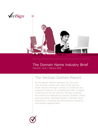The Domain Name Industry Brief
Volume 6 - Issue 1 - February 2009




  The VeriSign Domain Report
  As the global registry operator for .com and
  .net, VeriSign reviews the state of the domain
  name industry through a variety of statistical and
  analytical research. As a leading provider of digital
  infrastructure for the Internet, VeriSign provides
  this brieﬁng to highlight to industry analysts, media,
  and businesses important trends in domain name
  registration, including key performance indicators,
  and growth opportunities.
 