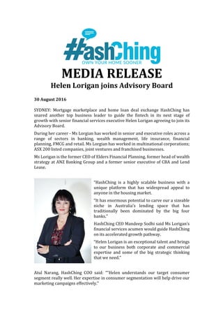 MEDIA	RELEASE		
Helen	Lorigan	joins	Advisory	Board		
	
30	August	2016	
	
SYDNEY:	 Mortgage	 marketplace	 and	 home	 loan	 deal	 exchange	 HashChing	 has	
snared	 another	 top	 business	 leader	 to	 guide	 the	 fintech	 in	 its	 next	 stage	 of	
growth	with	senior	financial	services	executive	Helen	Lorigan	agreeing	to	join	its	
Advisory	Board.	
During	her	career	-	Ms	Lorgian	has	worked	in	senior	and	executive	roles	across	a	
range	 of	 sectors	 in	 banking,	 wealth	 management,	 life	 insurance,	 financial	
planning,	FMCG	and	retail.	Ms	Lorgian	has	worked	in	multinational	corporations;	
ASX	200	listed	companies,	joint	ventures	and	franchised	businesses.			
Ms	Lorigan	is	the	former	CEO	of	Elders	Financial	Planning,	former	head	of	wealth	
strategy	at	ANZ	Banking	Group	and	a	former	senior	executive	of	CBA	and	Lend	
Lease.	
	
“HashChing	 is	 a	 highly	 scalable	 business	 with	 a	
unique	 platform	 that	 has	 widespread	 appeal	 to	
anyone	in	the	housing	market.		
“It	has	enormous	potential	to	carve	our	a	sizeable	
niche	 in	 Australia’s	 lending	 space	 that	 has	
traditionally	 been	 dominated	 by	 the	 big	 four	
banks.”	
HashChing	CEO	Mandeep	Sodhi	said	Ms	Lorigan’s	
financial	services	acumen	would	guide	HashChing	
on	its	accelerated	growth	pathway.	
“Helen	Lorigan	is	an	exceptional	talent	and	brings	
to	 our	 business	 both	 corporate	 and	 commercial	
expertise	 and	 some	 of	 the	 big	 strategic	 thinking	
that	we	need.”	
	
Atul	 Narang,	 HashChing	 COO	 said:	 ““Helen	 understands	 our	 target	 consumer	
segment	really	well.	Her	expertise	in	consumer	segmentation	will	help	drive	our	
marketing	campaigns	effectively.”	
 