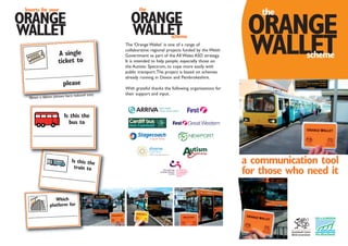 Which
platform for
ORANGE
a communication tool
for those who need it
WALLET
the
scheme
90mm x 60mm (shown here reduced size)
A single
ticket to
please
ORANGE
WALLET
Inserts for your
The ‘Orange Wallet’ is one of a range of
collaborative regional projects funded by the Welsh
Government as part of the All Wales ASD strategy.
It is intended to help people, especially those on
the Autistic Spectrum, to cope more easily with
public transport.The project is based on schemes
already running in Devon and Pembrokeshire.
With grateful thanks the following organisations for
their support and input.
Is this the
train to
ORANGE
WALLET
the
scheme
Is this the
bus to
 