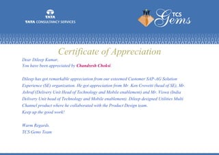 Certificate of Appreciation
Dear Dileep Kumar,
You have been appreciated by Chandresh Choksi.
Dileep has got remarkable appreciation from our esteemed Customer SAP-AG Solution
Experience (SE) organization. He got appreciation from Mr. Ken Crovetti (head of SE), Mr.
Ashraf (Delivery Unit Head of Technology and Mobile enablement) and Mr. Viswa (India
Delivery Unit head of Technology and Mobile enablement). Dileep designed Utilities Multi
Channel product where he collaborated with the Product Design team.
Keep up the good work!
Warm Regards.
TCS Gems Team
 