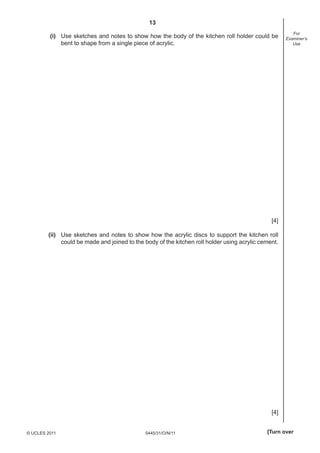 13
                                                                                                        For
         (i) Use sketches and notes to show how the body of the kitchen roll holder could be         Examiner’s
             bent to shape from a single piece of acrylic.                                              Use




                                                                                               [4]

        (ii) Use sketches and notes to show how the acrylic discs to support the kitchen roll
             could be made and joined to the body of the kitchen roll holder using acrylic cement.




                                                                                               [4]


© UCLES 2011                                 0445/31/O/N/11                                  [Turn over
 