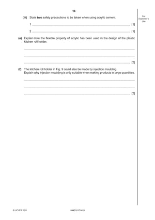 14
                                                                                                                                                          For
        (iii) State two safety precautions to be taken when using acrylic cement.                                                                      Examiner’s
                                                                                                                                                          Use
               1 ........................................................................................................................... [1]

               2 ........................................................................................................................... [1]

    (e) Explain how the ﬂexible property of acrylic has been used in the design of the plastic
        kitchen roll holder.

         ...........................................................................................................................................

         ...........................................................................................................................................

         ..................................................................................................................................... [2]

    (f) The kitchen roll holder in Fig. 9 could also be made by injection moulding.
        Explain why injection moulding is only suitable when making products in large quantities.

         ...........................................................................................................................................

         ...........................................................................................................................................

         ..................................................................................................................................... [2]




© UCLES 2011                                                       0445/31/O/N/11
 
