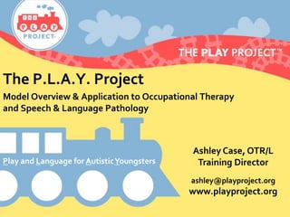 The P.L.A.Y. Project
Model Overview & Application to Occupational Therapy
and Speech & Language Pathology
Ashley Case, OTR/L
Training Director
ashley@playproject.org
www.playproject.org
Play and Language for AutisticYoungsters
 