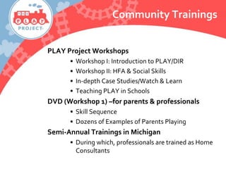 Community Trainings
PLAY Project Workshops
• Workshop I: Introduction to PLAY/DIR
• Workshop II: HFA & Social Skills
• In-depth Case Studies/Watch & Learn
• Teaching PLAY in Schools
DVD (Workshop 1) –for parents & professionals
• Skill Sequence
• Dozens of Examples of Parents Playing
Semi-Annual Trainings in Michigan
• During which, professionals are trained as Home
Consultants
 