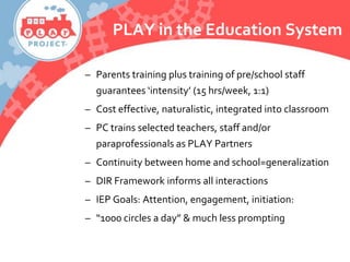 PLAY in the Education System
– Parents training plus training of pre/school staff
guarantees ‘intensity’ (15 hrs/week, 1:1)
– Cost effective, naturalistic, integrated into classroom
– PC trains selected teachers, staff and/or
paraprofessionals as PLAY Partners
– Continuity between home and school=generalization
– DIR Framework informs all interactions
– IEP Goals: Attention, engagement, initiation:
– “1000 circles a day” & much less prompting
 